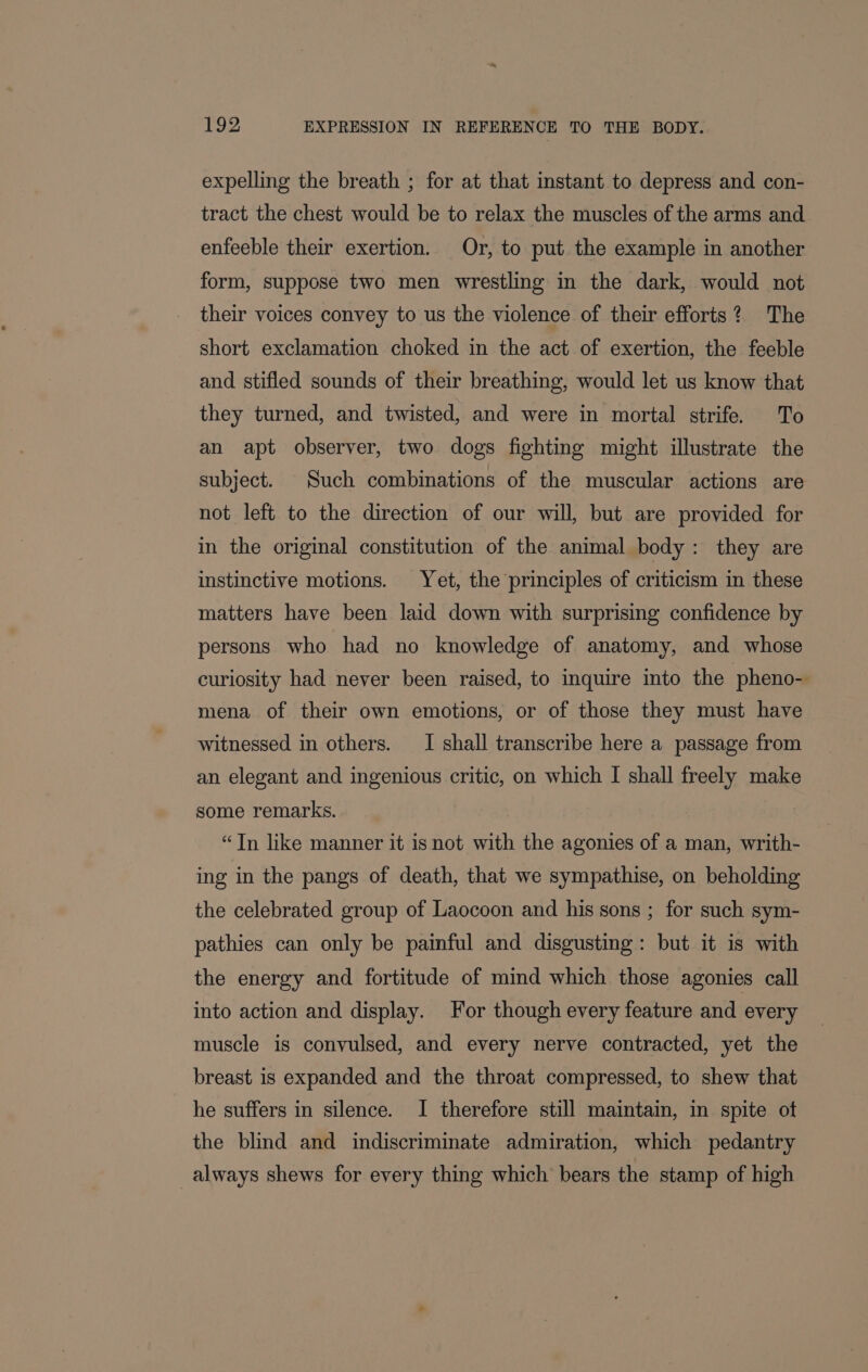 expelling the breath ; for at that instant to depress and con- tract the chest would be to relax the muscles of the arms and enfeeble their exertion. Or, to put the example in another form, suppose two men wrestling in the dark, would not their voices convey to us the violence of their efforts? The short exclamation choked in the act of exertion, the feeble and stifled sounds of their breathing, would let us know that they turned, and twisted, and were in mortal strife. To an apt observer, two dogs fighting might illustrate the subject. Such combinations of the muscular actions are not left to the direction of our will, but are provided for in the original constitution of the animal body: they are instinctive motions. Yet, the principles of criticism in these matters have been laid down with surprising confidence by persons who had no knowledge of anatomy, and whose curiosity had never been raised, to inquire into the pheno- mena of their own emotions, or of those they must have witnessed in others. I shall transcribe here a passage from an elegant and ingenious critic, on which I shall freely make some remarks. “Tn like manner it isnot with the agonies of a man, writh- ing in the pangs of death, that we sympathise, on beholding the celebrated group of Laocoon and his sons ; for such sym- pathies can only be painful and disgusting: but it is with the energy and fortitude of mind which those agonies call into action and display. For though every feature and every muscle is convulsed, and every nerve contracted, yet the breast is expanded and the throat compressed, to shew that he suffers in silence. I therefore still maintain, in spite of the blind and indiscriminate admiration, which pedantry always shews for every thing which bears the stamp of high