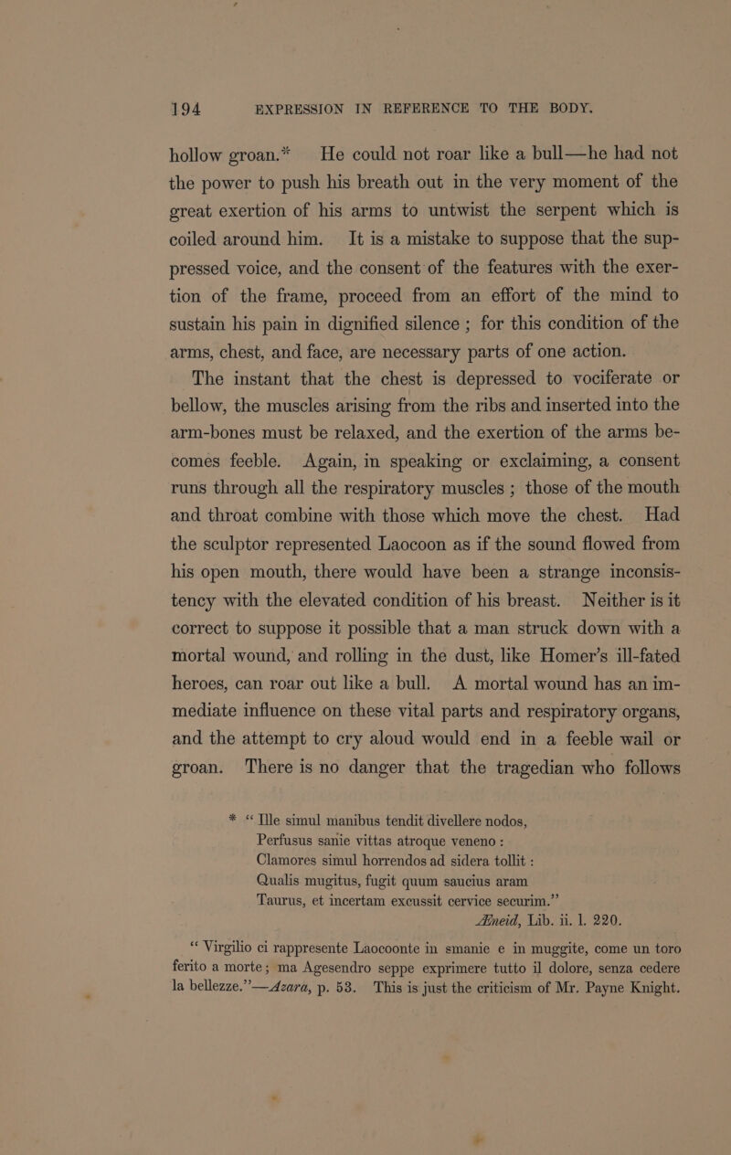 hollow groan.* He could not roar like a bull—he had not the power to push his breath out in the very moment of the great exertion of his arms to untwist the serpent which is coiled around him. It is a mistake to suppose that the sup- pressed voice, and the consent of the features with the exer- tion of the frame, proceed from an effort of the mind to sustain his pain in dignified silence ; for this condition of the arms, chest, and face, are necessary parts of one action. The instant that the chest is depressed to vociferate or bellow, the muscles arising from the ribs and inserted into the arm-bones must be relaxed, and the exertion of the arms be- comes feeble. Again, in speaking or exclaiming, a consent runs through all the respiratory muscles ; those of the mouth and throat combine with those which move the chest. Had the sculptor represented Laocoon as if the sound flowed from his open mouth, there would have been a strange inconsis- tency with the elevated condition of his breast. Neither is it correct to suppose it possible that a man struck down with a mortal wound, and rolling in the dust, like Homer’s ill-fated heroes, can roar out like a bull. A mortal wound has an im- mediate influence on these vital parts and respiratory organs, and the attempt to cry aloud would end in a feeble wail or groan. There is no danger that the tragedian who follows * « Tile simul manibus tendit divellere nodos, Perfusus sanie vittas atroque veneno : Clamores simul horrendos ad sidera tollit : Qualis mugitus, fugit quum saucius aram Taurus, et incertam excussit cervice securim.”’ Aineid, Lib. ti. 1. 220. “ Virgilio ci rappresente Laocoonte in smanie e in muggite, come un toro ferito a morte; ma Agesendro seppe exprimere tutto il dolore, senza cedere la bellezze.”—Azara, p. 58. This is just the criticism of Mr. Payne Knight.