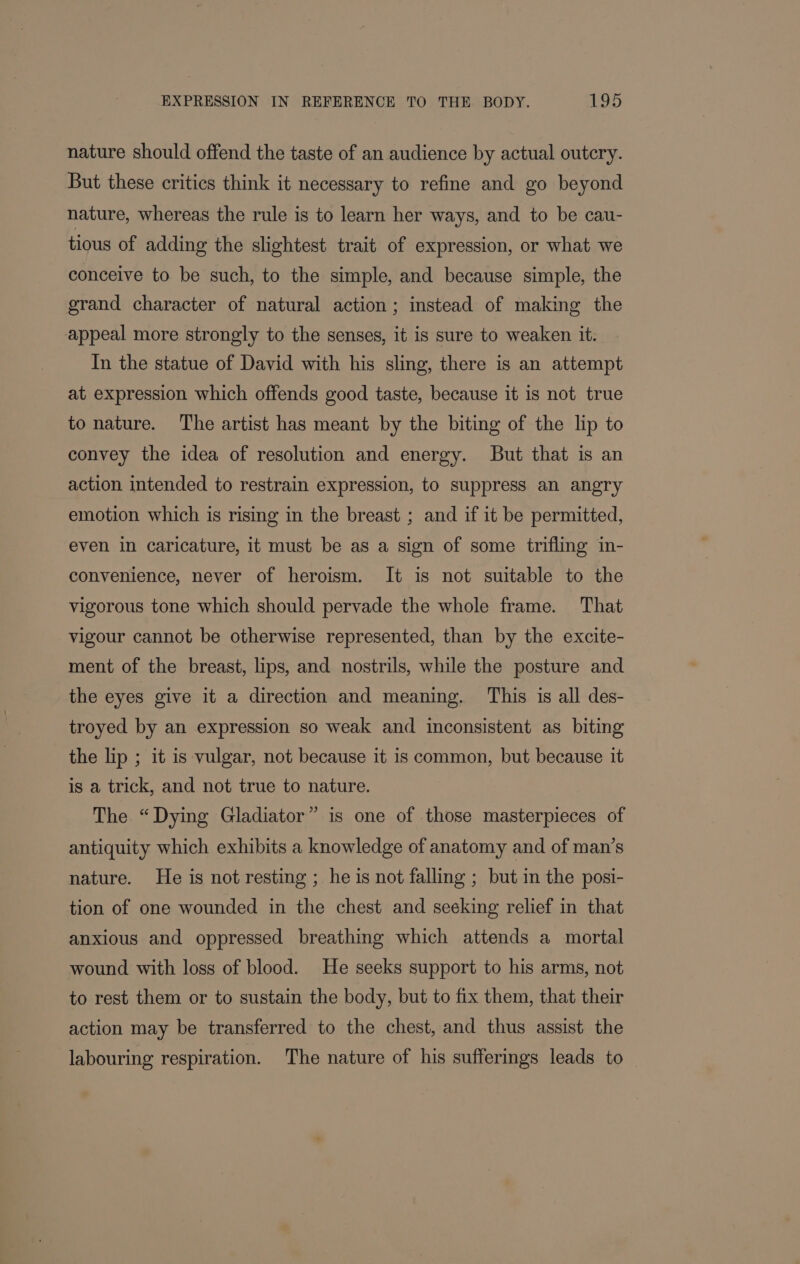 nature should offend the taste of an audience by actual outcry. But these critics think it necessary to refine and go beyond nature, whereas the rule is to learn her ways, and to be cau- tious of adding the slightest trait of expression, or what we conceive to be such, to the simple, and because simple, the grand character of natural action ; instead of making the appeal more strongly to the senses, it is sure to weaken it: In the statue of David with his sling, there is an attempt at expression which offends good taste, because it is not true to nature. The artist has meant by the biting of the lip to convey the idea of resolution and energy. But that is an action intended to restrain expression, to suppress an angry emotion which is rising in the breast ; and if it be permitted, even in caricature, it must be as a sign of some trifling in- convenience, never of heroism. It is not suitable to the vigorous tone which should pervade the whole frame. That vigour cannot be otherwise represented, than by the excite- ment of the breast, lips, and nostrils, while the posture and the eyes give it a direction and meaning. This is all des- troyed by an expression so weak and inconsistent as biting the lip ; it is vulgar, not because it is common, but because it is a trick, and not true to nature. The “Dying Gladiator” is one of those masterpieces of antiquity which exhibits a knowledge of anatomy and of man’s nature. He is not resting ; he is not falling ; but in the posi- tion of one wounded in the chest and secking relief in that anxious and oppressed breathing which attends a mortal wound with loss of blood. He seeks support to his arms, not to rest them or to sustain the body, but to fix them, that their action may be transferred to the chest, and thus assist the labouring respiration. The nature of his sufferings leads to —