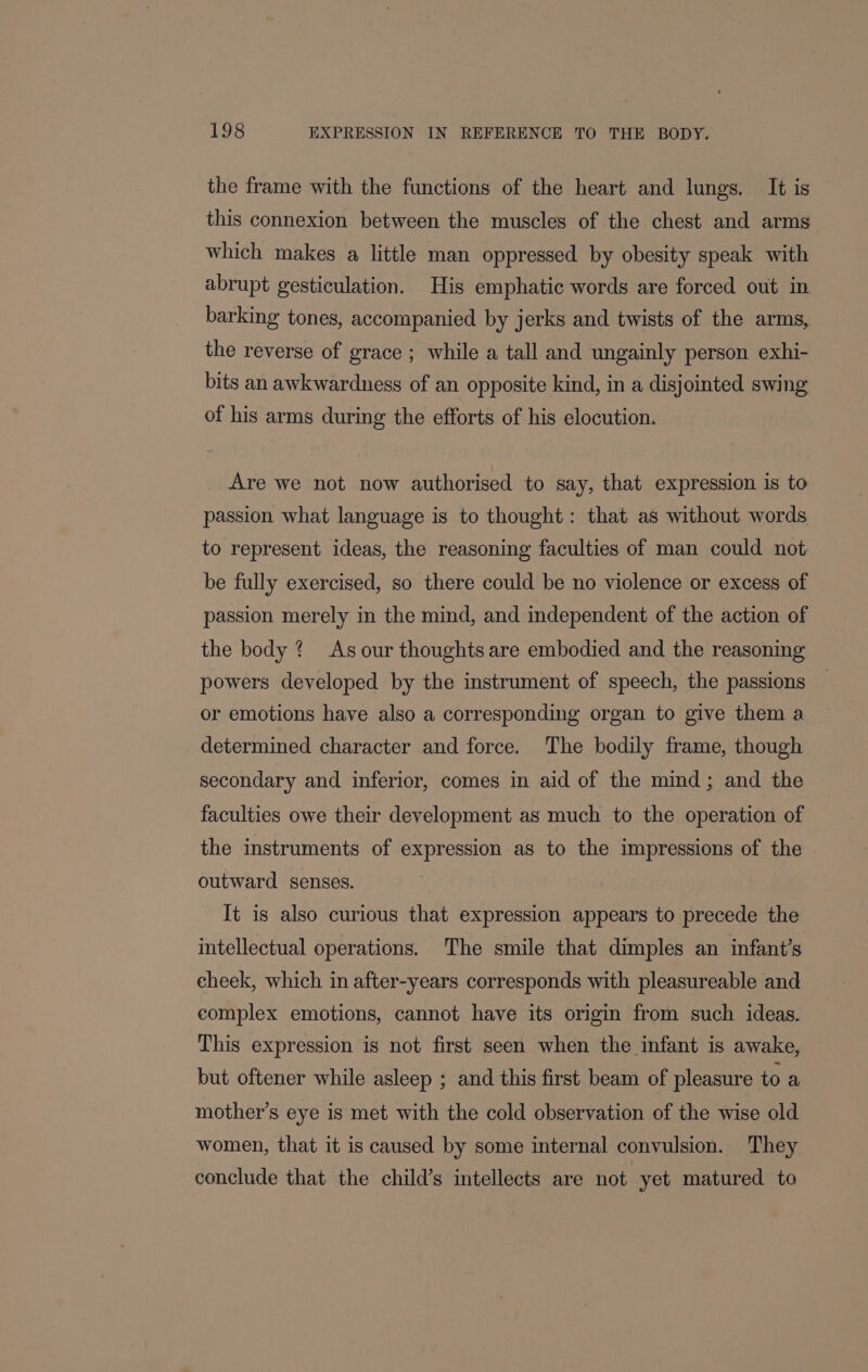 the frame with the functions of the heart and lungs. It is this connexion between the muscles of the chest and arms which makes a little man oppressed by obesity speak with abrupt gesticulation. His emphatic words are forced out in barking tones, accompanied by jerks and twists of the arms, the reverse of grace ; while a tall and ungainly person exhi- bits an awkwardness of an opposite kind, in a disjointed swing of his arms during the efforts of his elocution. Are we not now authorised to say, that expression is to passion what language is to thought: that as without words to represent ideas, the reasoning faculties of man could not be fully exercised, so there could be no violence or excess of passion merely in the mind, and independent of the action of the body ? As our thoughts are embodied and the reasoning powers developed by the instrument of speech, the passions or emotions have also a corresponding organ to give them a determined character and force. The bodily frame, though secondary and inferior, comes in aid of the mind; and the faculties owe their development as much to the operation of the instruments of expression as to the impressions of the outward senses. It is also curious that expression appears to precede the intellectual operations. The smile that dimples an infant’s eheek, which in after-years corresponds with pleasureable and complex emotions, cannot have its origin from such ideas. This expression is not first seen when the infant is awake, but oftener while asleep ; and this first beam of pleasure toa mother’s eye is met with the cold observation of the wise old women, that it is caused by some internal convulsion. They conclude that the child’s intellects are not yet matured to