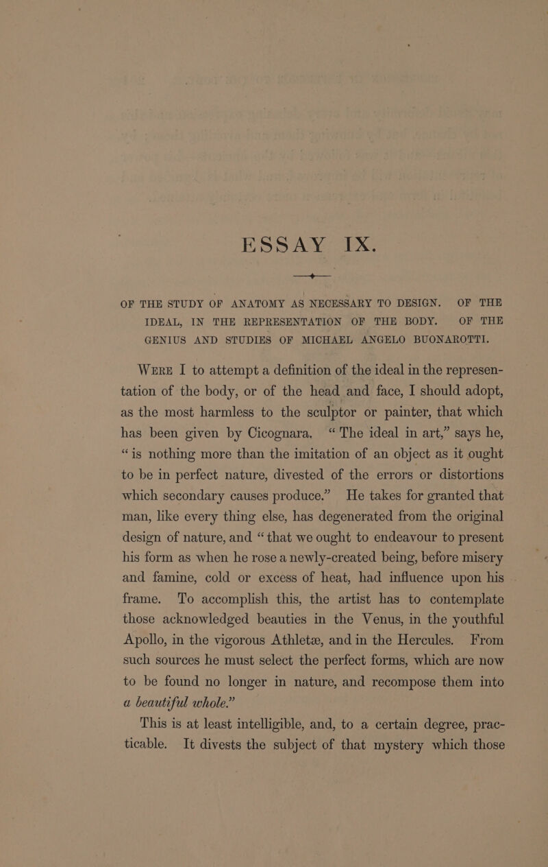 ———_—+——-- OF THE STUDY OF ANATOMY AS NECESSARY TO DESIGN. OF THE IDEAL, IN THE REPRESENTATION OF THE BODY. OF THE GENIUS AND STUDIES OF MICHAEL ANGELO BUONAROTTI. Were I to attempt a definition of the ideal in the represen- tation of the body, or of the head and face, I should adopt, as the most harmless to the sculptor or painter, that which has been given by Cicognara. “The ideal in art,” says he, “is nothing more than the imitation of an object as it ought to be in perfect nature, divested of the errors or distortions which secondary causes produce.” He takes for granted that man, like every thing else, has degenerated from the original design of nature, and “that we ought to endeavour to present his form as when he rose a newly-created being, before misery and famine, cold or excess of heat, had influence upon his frame. To accomplish this, the artist has to contemplate those acknowledged beauties in the Venus, in the youthful Apollo, in the vigorous Athlete, and in the Hercules. From such sources he must select the perfect forms, which are now to be found no longer in nature, and recompose them into a beautiful whole.” This is at least intelligible, and, to a certain degree, prac- ticable. It divests the subject of that mystery which those