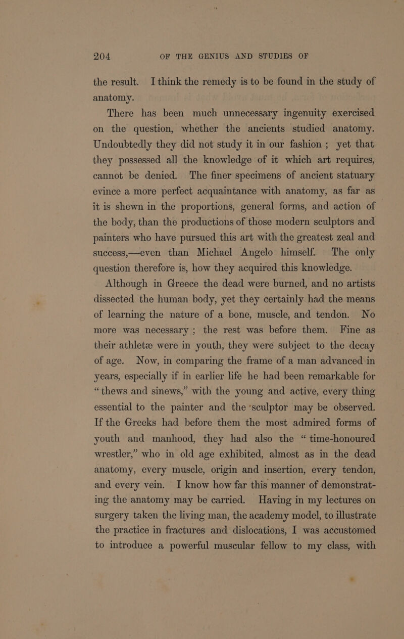 the result. Ithink the remedy is to be found in the study of anatomy. There has been much unnecessary ingenuity exercised on the question, whether the ancients studied anatomy. Undoubtedly they did not study it in our fashion ; yet that they possessed all the knowledge of it which art requires, cannot be denied. The finer specimens of ancient statuary evince a more perfect acquaintance with anatomy, as far as it is shewn in the proportions, general forms, and action of the body, than the productions of those modern sculptors and painters who have pursued this art with the greatest zeal and success,—even than Michael Angelo himself. The only question therefore is, how they acquired this knowledge. Although in Greece the dead were burned, and no artists dissected the human body, yet they certainly had the means of learning the nature of a bone, muscle, and tendon. No more was necessary ; the rest was before them. Fine as their athletz were in youth, they were subject to the decay of age. Now, in comparing the frame of a man advanced in years, especially if in earlier life he had been remarkable for “thews and sinews,” with the young and active, every thing essential to the painter and the ‘sculptor may be observed. If the Greeks had before them the most admired forms of youth and manhood, they had also the “ time-honoured wrestler,’ who in old age exhibited, almost as in the dead anatomy, every muscle, origin and insertion, every tendon, and every vein. I know how far this manner of demonstrat- ing the anatomy may be carried. Having in my lectures on surgery taken the living man, the academy model, to illustrate the practice in fractures and dislocations, I was accustomed to introduce a powerful muscular fellow to my class, with
