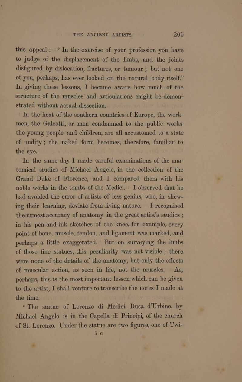 this appeal :—“ {In the exercise of your profession you have to judge of the displacement of the limbs, and the joints disfigured by dislocation, fractures, or tumour ; but not one of you, perhaps, has ever looked on the natural body itself.” In giving these lessons, I became aware how much of the structure of the muscles and articulations might be demon- strated without actual dissection. | In the heat of the southern countries of Hurope, the work- men, the Galeotti, or men condemned to the public works the young people and children, are all accustomed to a state of nudity ; the naked form becomes, therefore, familiar to the eye. In the same day I made careful examinations of the ana- tomical studies of Michael Angelo, in the collection of the Grand Duke of Florence, and I compared them with his noble works in the tombs of the Medici. I-observed that he had avoided the error of artists of less genius, who, in shew- ing their learning, deviate from living nature. I recognised the utmost accuracy of anatomy in the great artist’s studies ; in his pen-and-ink sketches of the knee, for example, every point of bone, muscle, tendon, and ligament was marked, and perhaps a little exaggerated. But on surveying the limbs of those fine statues, this peculiarity was not visible ; there were none of the details of the anatomy, but only the effects of muscular action, as seen in life, not the muscles. As, perhaps, this is the most important lesson which can be given to the artist, I shall venture to transcribe the notes I made at the time. “The statue of Lorenzo di Medici, Duca d’Urbino, by Michael Angelo, is in the Capella di Principi, of the church of St. Lorenzo. Under the statue are two figures, one of Twi- | 3.6