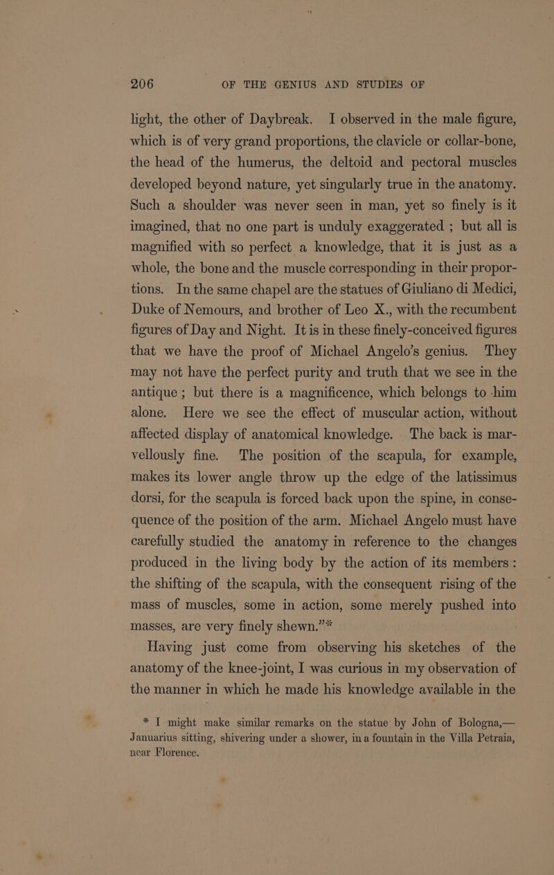 light, the other of Daybreak. I observed in the male figure, which is of very grand proportions, the clavicle or collar-bone, the head of the humerus, the deltoid and pectoral muscles developed beyond nature, yet singularly true in the anatomy. Such a shoulder was never seen in man, yet so finely is it imagined, that no one part is unduly exaggerated ; but all is magnified with so perfect a knowledge, that it is just as a whole, the bone and the muscle corresponding in their propor- tions. Inthe same chapel are the statues of Giuliano di Medici, Duke of Nemours, and brother of Leo X., with the recumbent figures of Day and Night. It is in these finely-conceived figures that we have the proof of Michael Angelo’s genius. They may not have the perfect purity and truth that we see in the antique ; but there is a magnificence, which belongs to -him alone. Here we see the effect of muscular action, without affected display of anatomical knowledge. The back is mar- vellously fine. The position of the scapula, for example, makes its lower angle throw up the edge of the latissimus dorsi, for the scapula is forced back upon the spine, in conse- quence of the position of the arm. Michael Angelo must have carefully studied the anatomy in reference to the changes produced in the living body by the action of its members : the shifting of the scapula, with the consequent rising of the mass of muscles, some in action, some merely pushed into masses, are very finely shewn.”* Having just come from observing his sketches of the anatomy of the knee-joint, I was curious in my observation of the manner in which he made his knowledge available in the * I might make similar remarks on the statue by John of Bologna,— Januarius sitting, shivering under a shower, ina fountain in the Villa Petraia, near Florence.