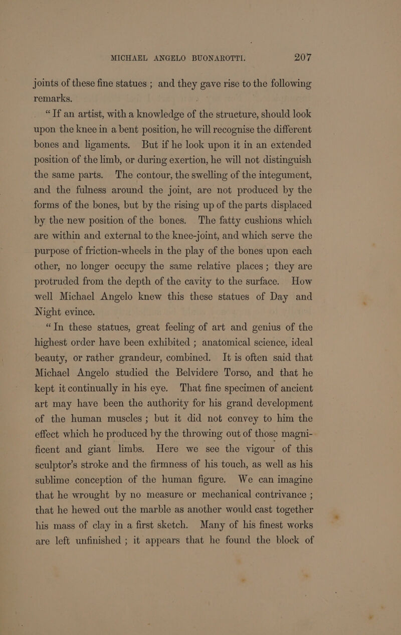 joints of these fine statues ; and they gave rise to the following remarks. | “Tf an artist, with a knowledge of the structure, should look upon the knee in a bent position, he will recognise the different bones and ligaments. But if he look upon it in an extended position of the limb, or during exertion, he will not distinguish the same parts. The contour, the swelling of the integument, and the fulness around the joint, are not produced by the forms of the bones, but by the rising up of the parts displaced by the new position of the bones. The fatty cushions which are within and external to the knee-joint, and which serve the purpose of friction-wheels in the play of the bones upon each other, no longer occupy the same relative places; they are protruded from the depth of the cavity to the surface. How well Michael Angelo knew this these statues of Day and Night evince. “In these statues, great feeling of art and genius of the highest order have been exhibited ; anatomical science, ideal beauty, or rather grandeur, combined. It is often said that Michael Angelo studied the Belvidere Torso, and that he kept it continually in his eye. That fine specimen of ancient art may have been the authority for his grand development of the human muscles; but it did not convey to him the effect which he produced by the throwing out of those magni- ficent and giant limbs. Here we see the vigour of this sculptor’s stroke and the firmness of his touch, as well as his sublime conception of the human figure. We can imagine that he wrought by no measure or mechanical contrivance ; that he hewed out the marble as another would cast together his mass of clay in a first sketch. Many of his finest works are left unfinished ; it appears that he found the block of