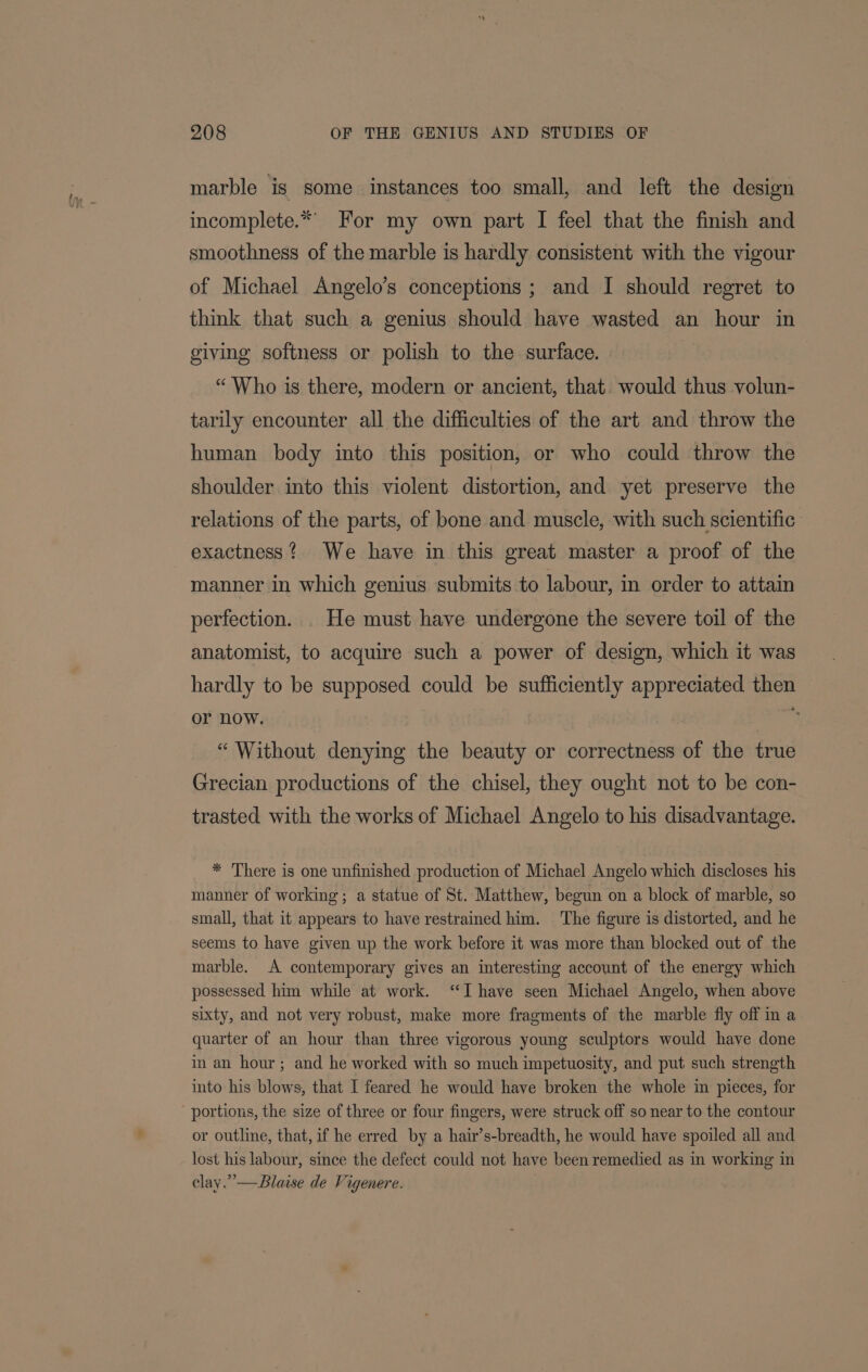 marble is some instances too small, and left the design incomplete.* For my own part I feel that the finish and smoothness of the marble is hardly consistent with the vigour of Michael Angelo’s conceptions ; and I should regret to think that such a genius should have wasted an hour in giving softness or polish to the surface. “Who is there, modern or ancient, that. would thus volun- tarily encounter all the difficulties of the art and throw the human body into this position, or who could throw the shoulder into this violent distortion, and yet preserve the relations of the parts, of bone and muscle, with such scientific exactness? We have in this great master a proof of the manner in which genius submits to labour, in order to attain perfection. . He must have undergone the severe toil of the anatomist, to acquire such a power of design, which it was hardly to be supposed could be sufficiently appreciated then or now. ine “ Without denying the beauty or correctness of the true Grecian productions of the chisel, they ought not to be con- trasted with the works of Michael Angelo to his disadvantage. * There is one unfinished production of Michael Angelo which discloses his manner of working; a statue of St. Matthew, begun on a block of marble, so small, that it appears to have restrained him. ‘The figure is distorted, and he seems to have given up the work before it was more than blocked out of the marble. A contemporary gives an interesting account of the energy which possessed him while at work. “Ihave seen Michael Angelo, when above sixty, and not very robust, make more fragments of the marble fly off in a quarter of an hour than three vigorous young sculptors would have done im an hour; and he worked with so much impetuosity, and put such strength into his blows, that I feared he would have broken the whole im pieces, for portions, the size of three or four fingers, were struck off so near to the contour or outline, that, if he erred by a hair’s-breadth, he would have spoiled all and lost his labour, since the defect could not have been remedied as in working in clay.” —Blaise de Vigenere.