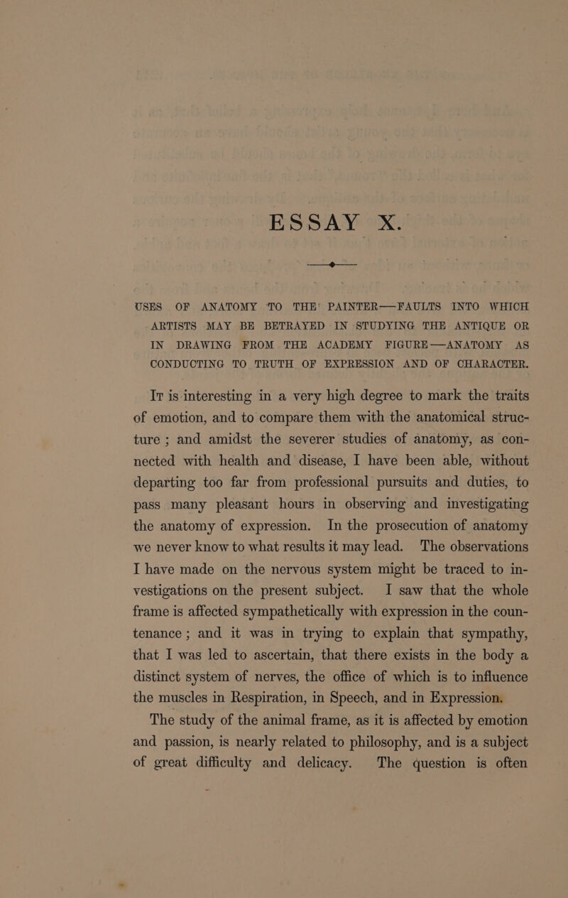 ESSAY X. USES OF ANATOMY TO THE' PAINTER——FAULTS INTO WHICH ARTISTS MAY BE BETRAYED IN STUDYING THE ANTIQUE OR IN DRAWING FROM THE ACADEMY FIGURE—ANATOMY AS CONDUCTING TO TRUTH. OF EXPRESSION AND OF CHARACTER. Tr is interesting in a very high degree to mark the traits of emotion, and to compare them with the anatomical struc- ture ; and amidst the severer studies of anatomy, as con- nected with health and disease, 1 have been able, without departing too far from professional pursuits and duties, to pass many pleasant hours in observing and investigating the anatomy of expression. In the prosecution of anatomy we never know to what results it may lead. The observations I have made on the nervous system might be traced to in- vestigations on the present subject. I saw that the whole frame is affected sympathetically with expression in the coun- tenance ; and it was in trying to explain that sympathy, that 1 was led to ascertain, that there exists in the body a distinct system of nerves, the office of which is to influence the muscles in Respiration, in Speech, and in Expression. The study of the animal frame, as it is affected by emotion and passion, is nearly related to philosophy, and is a subject of great difficulty and delicacy. The question is often