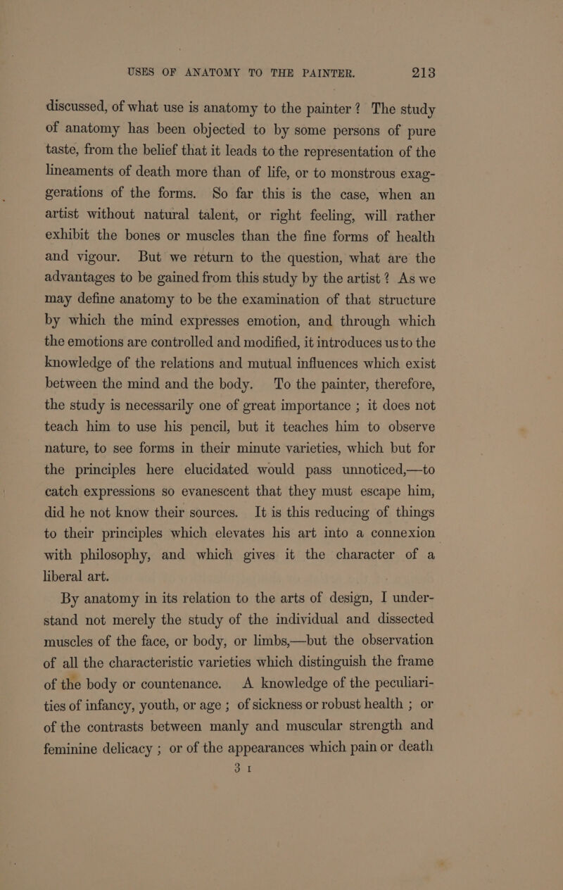 discussed, of what use is anatomy to the painter? The study of anatomy has been objected to by some persons of pure taste, from the belief that it leads to the representation of the lineaments of death more than of life, or to monstrous exag- gerations of the forms. So far this is the case, when an artist without natural talent, or right feeling, will rather exhibit the bones or muscles than the fine forms of health and vigour. But we return to the question, what are the advantages to be gained from this study by the artist ? As we may define anatomy to be the examination of that structure by which the mind expresses emotion, and through which the emotions are controlled and modified, it introduces usto the knowledge of the relations and mutual influences which exist between the mind and the body. To the painter, therefore, the study is necessarily one of great importance ; it does not teach him to use his pencil, but it teaches him to observe nature, to see forms in their minute varieties, which but for the principles here elucidated would pass unnoticed,—to catch expressions so evanescent that they must escape him, did he not know their sources. It is this reducing of things to their principles which elevates his art into a connexion with philosophy, and which gives it the character of a liberal art. i By anatomy in its relation to the arts of design, I under- stand not merely the study of the individual and dissected muscles of the face, or body, or limbs,—but the observation of all the characteristic varieties which distinguish the frame of the body or countenance. A knowledge of the peculiari- ties of infancy, youth, or age ; of sickness or robust health ; or of the contrasts between manly and muscular strength and feminine delicacy ; or of the appearances which pain or death 3 1