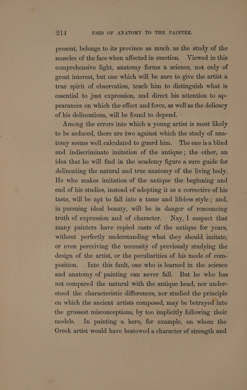 present, belongs to its province as much as the study of the muscles of the face when affected in emotion. Viewed in this comprehensive light, anatomy forms a science, not only of © great interest, but one which will be sure to give the artist a true spirit of observation, teach him to distinguish what is essential to just expression, and direct his attention to ap- pearances on which the effect and force, as well as the delicacy of his delineations, will be found to depend. Among the errors into which a young artist is most likely to be seduced, there are two against which the study of ana- tomy seems well calculated to guard him. The one isa blind and indiscriminate imitation of the antique; the other, an idea that he will find in the academy figure a sure guide for delineating the natural and true anatomy of the living body. He who makes imitation of the antique the beginning and end of his studies, instead of adopting it as a corrective of his taste, will be apt to fall into a tame and lifeless style ; and, in pursuing ideal beauty, will be in danger of renouncing truth of expression and of character. Nay, I suspect that many painters have copied casts of the antique for years, without perfectly understanding what they should imitate, or even perceiving the necessity of previously studying the design of the artist, or the peculiarities of his mode of com- position. Into this fault, one who is learned in the science and anatomy of painting can never fall. But he who has not compared the natural with the antique head, nor under- stood the characteristic differences, nor studied the principle on which the ancient artists composed, may be betrayed into the grossest misconceptions, by too implicitly following their models. In painting a hero, for example, on whom the Greek artist would have bestowed a character of strength and