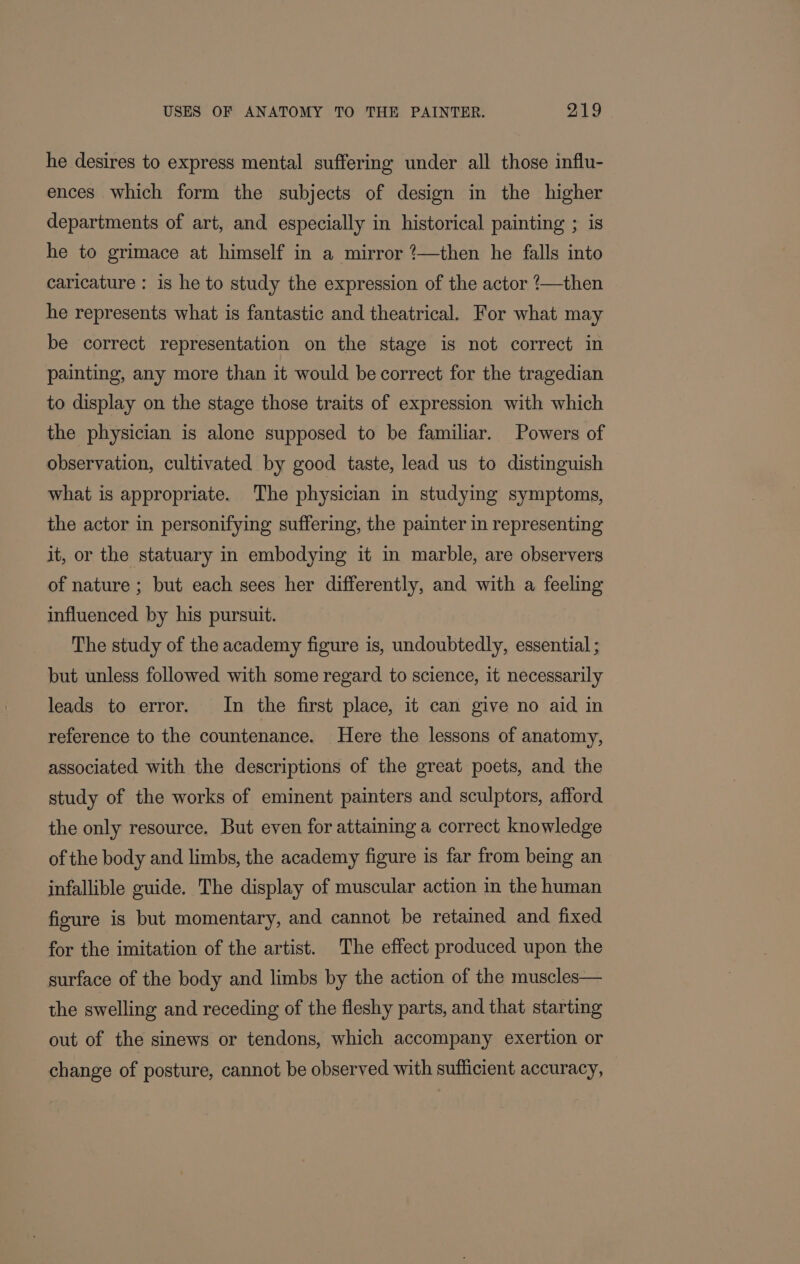 he desires to express mental suffering under all those influ- ences which form the subjects of design in the higher departments of art, and especially in historical painting ; is he to grimace at himself in a mirror ?—then he falls into caricature : is he to study the expression of the actor ?—then he represents what is fantastic and theatrical. For what may be correct representation on the stage is not correct in painting, any more than it would be correct for the tragedian to display on the stage those traits of expression with which the physician is alone supposed to be familiar. Powers of observation, cultivated by good taste, lead us to distinguish what is appropriate. The physician in studying symptoms, the actor in personifying suffering, the painter in representing it, or the statuary in embodying it in marble, are observers of nature ; but each sees her differently, and with a feeling influenced by his pursuit. The study of the academy figure is, undoubtedly, essential ; but unless followed with some regard to science, it necessarily leads to error. In the first place, it can give no aid in reference to the countenance. Here the lessons of anatomy, associated with the descriptions of the great poets, and the study of the works of eminent painters and sculptors, afford the only resource. But even for attaining a correct knowledge of the body and limbs, the academy figure is far from being an infallible guide. The display of muscular action in the human figure is but momentary, and cannot be retained and fixed for the imitation of the artist. The effect produced upon the surface of the body and limbs by the action of the muscles— the swelling and receding of the fleshy parts, and that starting out of the sinews or tendons, which accompany exertion or change of posture, cannot be observed with sufficient accuracy,