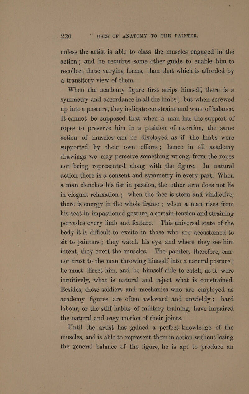 unless the artist is able to class the muscles engaged in the action; and he requires some other guide to enable him to recollect these varying forms, than that which is afforded by a transitory view of them. When the academy figure first strips himself, there is a symmetry and accordance in all the limbs ;. but when screwed up into a posture, they indicate constraint and want of balance. It cannot be supposed that when a man has the support of ropes to preserve him in a position of exertion, the same action of muscles can be displayed as if the limbs were supported by their own efforts; hence in all academy drawings we may perceive something wrong, from the ropes not being represented along with the figure. In natural action there is a consent and symmetry in every part. When a man clenches his fist in passion, the other arm does not lie in elegant relaxation ; when the face is stern and vindictive, there is energy in the whole frame ; when a man rises from his seat in impassioned gesture, a certain tension and straining pervades every limb and feature. This universal state of the body it is difficult to excite in those who are accustomed to sit to painters ; they watch his eye, and where they see him intent, they exert the muscles. The painter, therefore, can- not trust to the man throwing himself into a natural posture ; he must direct him, and be himself able to catch, as it were intuitively, what is natural and reject what is constrained. Besides, those soldiers and mechanics who are employed as academy figures are often awkward and unwieldy; hard labour, or the stiff habits of military training, have impaired the natural and easy motion of their joints. 2 Until the artist has gained a perfect knowledge of the muscles, and is able to represent them in action without losing the general balance of the figure, he is apt to produce an