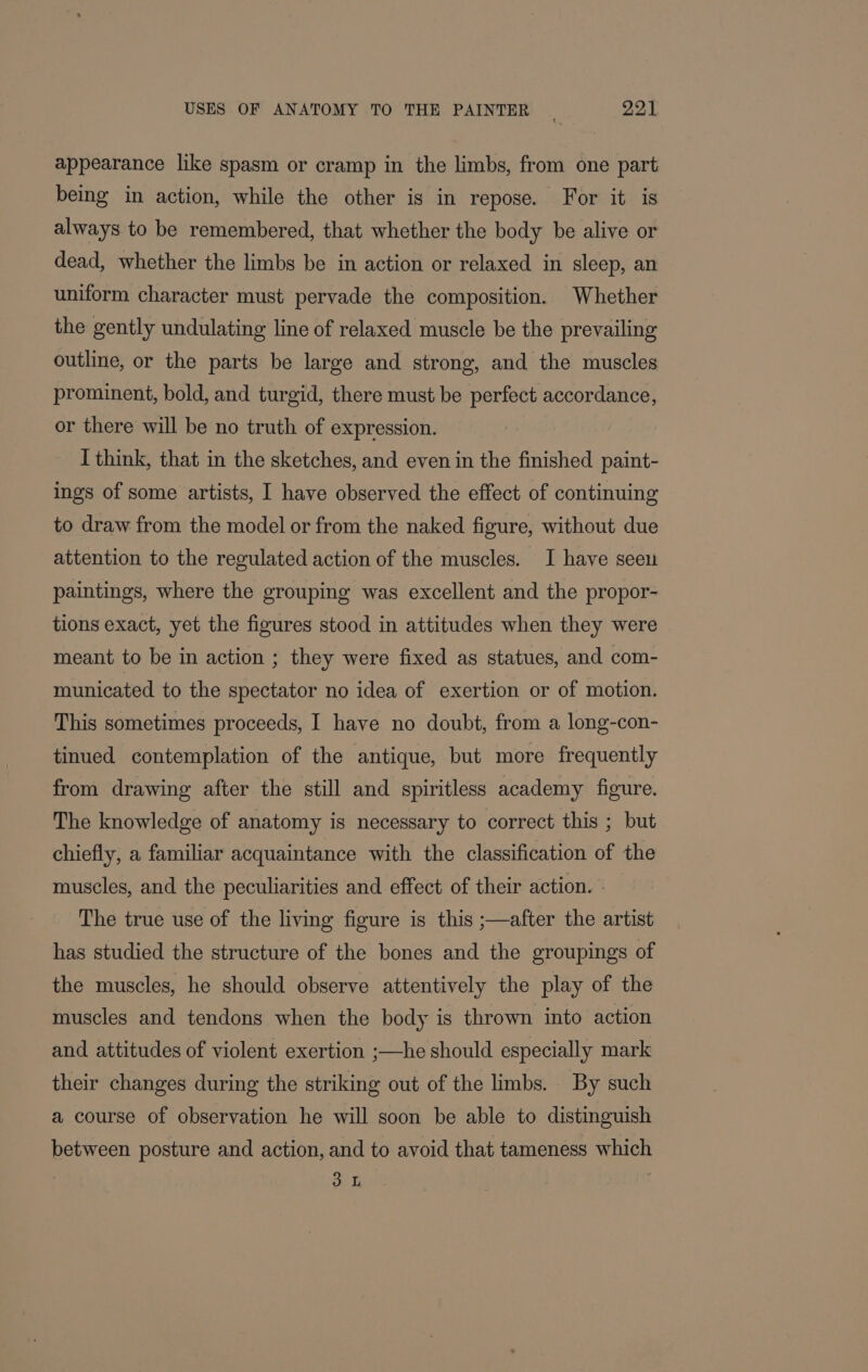 appearance like spasm or cramp in the limbs, from one part being in action, while the other is in repose. For it is always to be remembered, that whether the body be alive or dead, whether the limbs be in action or relaxed in sleep, an uniform character must pervade the composition. Whether the gently undulating line of relaxed muscle be the prevailing outline, or the parts be large and strong, and the muscles prominent, bold, and turgid, there must be perfect accordance, or there will be no truth of expression. I think, that in the sketches, and even in the finished paint- ings of some artists, I have observed the effect of continuing to draw from the model or from the naked figure, without due attention to the regulated action of the muscles. I have seeu paintings, where the grouping was excellent and the propor- tions exact, yet the figures stood in attitudes when they were meant to be in action ; they were fixed as statues, and com- municated to the spectator no idea of exertion or of motion. This sometimes proceeds, I have no doubt, from a long-con- tinued contemplation of the antique, but more frequently from drawing after the still and spiritless academy figure. The knowledge of anatomy is necessary to correct this ; but chiefly, a familiar acquaintance with the classification of the muscles, and the peculiarities and effect of their action. - The true use of the living figure is this ;—after the artist has studied the structure of the bones and the groupings of the muscles, he should observe attentively the play of the muscles and tendons when the body is thrown into action and attitudes of violent exertion ;—he should especially mark their changes during the striking out of the limbs. By such a course of observation he will soon be able to distinguish between posture and action, and to avoid that tameness which 3 L