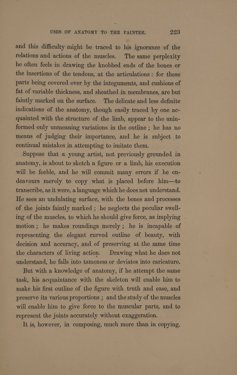 and this difficulty might be traced to his ignorance of the relations and actions of the muscles. The same perplexity he often feels in drawing the knobbed ends of the bones or the insertions of the tendons, at the articulations: for these parts being covered over by the integuments, and cushions of fat of variable thickness, and sheathed in membranes, are but faintly marked on the surface. The delicate and less definite indications of the anatomy, though easily traced by one ac- quainted with the structure of the limb, appear to the unin- formed only unmeaning variations in the outline ; he has no means of judging their importance, and he is subject to continual mistakes in attempting to imitate them. Suppose that a young artist, not previously grounded in anatomy, 1s about to sketch a figure or a limb, his execution will be feeble, and he will commit many errors if he en- deavours merely to copy what is placed before him—to transcribe, as it were, a language which he does not understand. He sees an undulating surface, with the bones and processes of the joints faintly marked ; he neglects the peculiar swell- — ing of the muscles, to which he should give force, as implying . motion; he makes roundings merely ; he is incapable of representing the elegant curved outline of beauty, with decision and accuracy, and of preserving at the same time the characters of living action. Drawing what he does not understand, he falls into tameness or deviates into caricature. But with a knowledge of anatomy, if he attempt the same task, his acquaintance with the skeleton will enable him to make his first outline of the figure with truth and ease, and preserve its various proportions ; and the study of the muscles will enable him to give force to the muscular parts, and to represent the joints accurately without exaggeration. It is, however, in composing, much more than in copying,