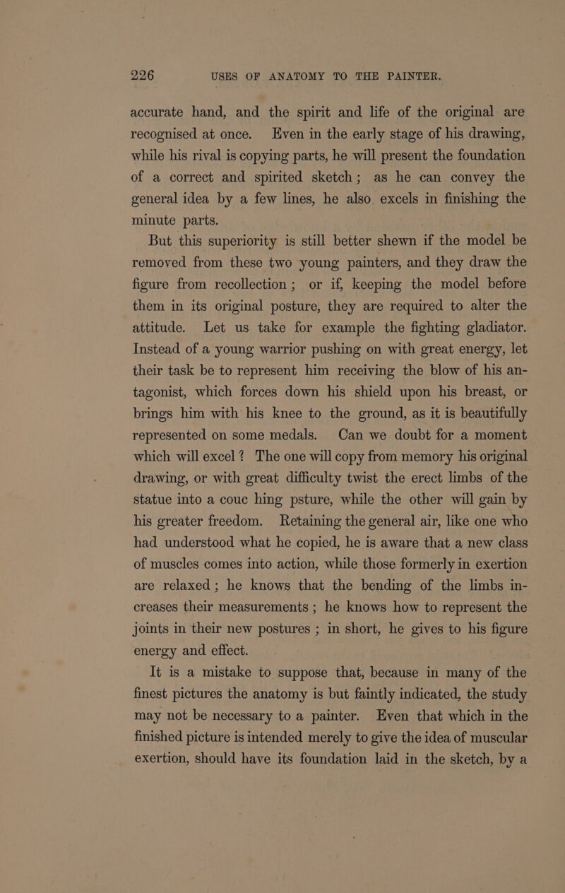 accurate hand, and the spirit and life of the original are recognised at once. Even in the early stage of his drawing, while his rival is copying parts, he will present the foundation of a correct and spirited sketch; as he can convey the general idea by a few lines, he also. excels in finishing the minute parts. ) But this superiority is still better shewn if the model be removed from these two young painters, and they draw the figure from recollection; or if, keeping the model before them in its original posture, they are required to alter the attitude. Let us take for example the fighting gladiator. Instead of a young warrior pushing on with great energy, let their task be to represent him receiving the blow of his an- tagonist, which forces down his shield upon his breast, or brings him with his knee to the ground, as it is beautifully represented on some medals. Can we doubt for a moment which will excel? The one will copy from memory his original drawing, or with great difficulty twist the erect limbs of the statue into a couc hing psture, while the other will gain by his greater freedom. Retaining the general air, like one who had understood what he copied, he is aware that a new class of muscles comes into action, while those formerly in exertion are relaxed; he knows that the bending of the limbs in- creases their measurements ; he knows how to represent the joints in their new postures ; in short, he gives to his figure energy and effect. It is a mistake to suppose that, because in many of the finest pictures the anatomy is but faintly indicated, the study may not be necessary to a painter. Even that which in the finished picture is intended merely to give the idea of muscular exertion, should have its foundation laid in the sketch, by a