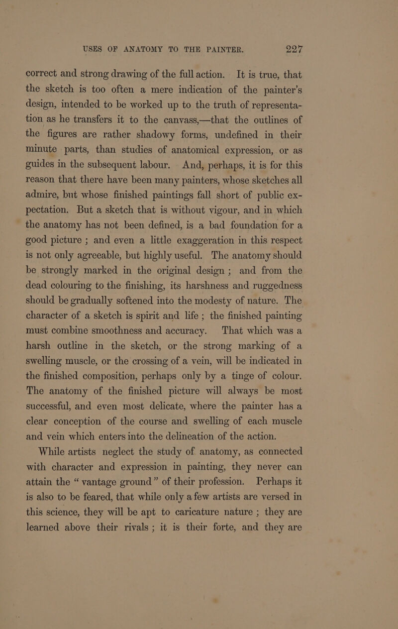 correct and strong drawing of the fullaction. It is true, that the sketch is too often a mere indication of the painter’s design, intended to be worked up to the truth of representa- tion as he transfers it to the canvass,—that the outlines of the figures are rather shadowy forms, undefined in their minute parts, than studies of anatomical expression, or as guides in the subsequent labour. And, perhaps, it is for this reason that there have been many painters, whose sketches all admire, but whose finished paintings fall short of public ex- pectation. But a sketch that is without vigour, and in which the anatomy has not been defined, is a bad foundation for a good picture ; and even a little exaggeration in this respect is not only agreeable, but highly useful. The anatomy should be strongly marked in the original design ; and from the dead colouring to the finishing, its harshness and ruggedness should be gradually softened into the modesty of nature. The character of a sketch is spirit and life ; the finished painting must combine smoothness and accuracy. That which was a harsh outline in the sketch, or the strong marking of a swelling muscle, or the crossing of a vein, will be indicated in the finished composition, perhaps only by a tinge of colour. The anatomy of the finished picture will always be most successful, and even most delicate, where the painter has a clear conception of the course and swelling of each muscle and vein which enters into the delineation of the action. While artists neglect the study of anatomy, as connected with character and expression in painting, they never can attain the “ vantage ground” of their profession. Perhaps it is also to be feared, that while only a few artists are versed in this science, they will be apt to caricature nature ; they are learned above their rivals; it is their forte, and they are