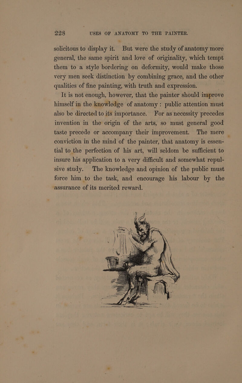 solicitous to display it. But were the study of anatomy more general, the same spirit and love of originality, which tempt them to a style bordering on deformity, would make those very men seek distinction by combining grace, and the other qualities of fine painting, with truth and expression. It is not enough, however, that the painter should improve himself in the knowledge of anatomy: public attention must also be directed to its importance. For as necessity precedes invention in the origin of the arts, so must general good taste precede or accompany their improvement. The mere conviction in the mind of the painter, that anatomy is essen- tial to the perfection of his art, will seldom be sufficient to insure his application to a very difficult and somewhat repul- sive study. The knowledge and opinion of the public must force him to the task, and encourage his labour by the assurance of its merited reward.