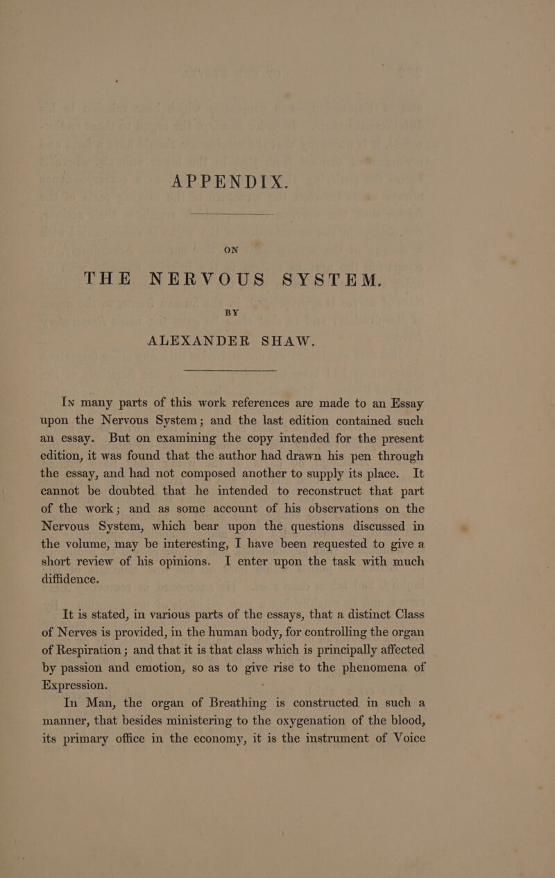 APPENDIX. ON THE NERVOUS SYSTEM. BY ALEXANDER SHAW. In many parts of this work references are made to an Essay upon the Nervous System; and the last edition contained such an essay. But on examining the copy intended for the present edition, it was found that the author had drawn his pen through the essay, and had not composed another to supply its place. It cannot be doubted that he imtended to reconstruct that part of the work; and as some account of his observations on the Nervous System, which bear upon the questions discussed in the volume, may be interesting, I have been requested to give a short review of his opmions. I enter upon the task with much diffidence. It is stated, in various parts of the essays, that a distinct Class of Nerves is provided, in the human body, for controlling the organ of Respiration ; and that it is that class which is principally affected by passion and emotion, so as to give rise to the phenomena of Expression. In Man, the organ of Breathing is constructed m such a manner, that besides ministering to the oxygenation of the blood, its primary office in the economy, it is the instrument of Voice