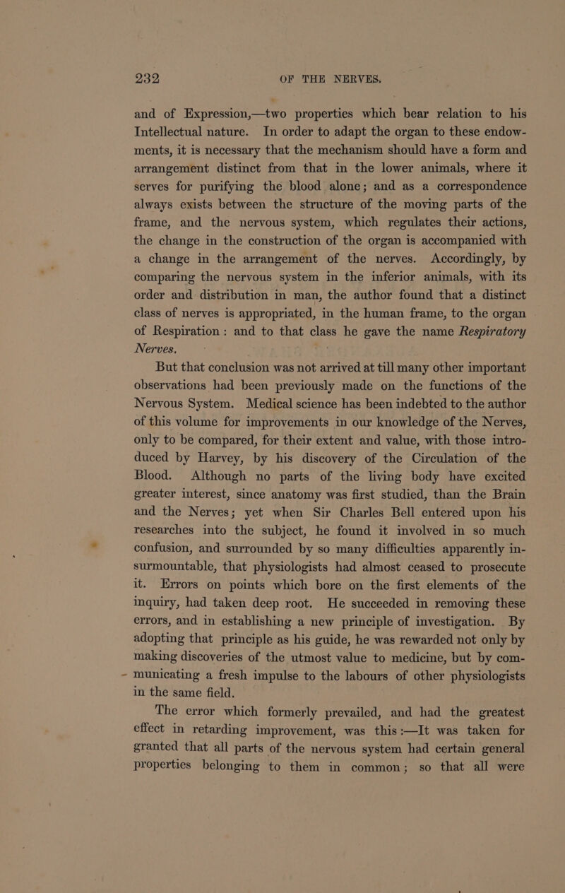 and of Expression,—two properties which bear relation to his Intellectual nature. In order to adapt the organ to these endow- ments, it is necessary that the mechanism should have a form and arrangement distinct from that in the lower animals, where it serves for purifying the blood alone; and as a correspondence always exists between the structure of the moving parts of the frame, and the nervous system, which regulates their actions, the change in the construction of the organ is accompanied with a change in the arrangement of the nerves. Accordingly, by comparing the nervous system in the inferior animals, with its order and distribution in man, the author found that a distinct class of nerves is appropriated, in the human frame, to the organ of Respiration: and to that class he gave the name Respiratory Nerves. . ih But that conclusion was not arrived at till many other important observations had been previously made on the functions of the Nervous System. Medical science has been indebted to the author of this volume for improvements in our knowledge of the Nerves, only to be compared, for their extent and value, with those intro- duced by Harvey, by his discovery of the Circulation of the Blood. Although no parts of the living body have excited greater interest, since anatomy was first studied, than the Brain and the Nerves; yet when Sir Charles Bell entered upon his researches into the subject, he found it involved in so much confusion, and surrounded by so many difficulties apparently in- surmountable, that physiologists had almost ceased to prosecute it. Errors on points which bore on the first elements of the inquiry, had taken deep root. He succeeded in removing these errors, and in establishing a new principle of investigation. By adopting that principle as his guide, he was rewarded not only by making discoveries of the utmost value to medicine, but by com- municating a fresh impulse to the labours of other physiologists in the same field. © The error which formerly prevailed, and had the greatest effect in retarding improvement, was this:—It was taken for granted that all parts of the nervous system had certain general properties belonging to them in common; so that all were