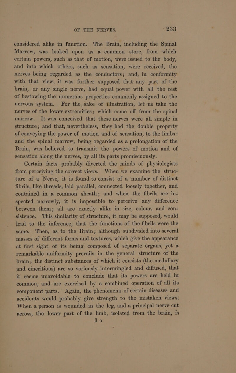 considered alike in function. The Brain, including the Spinal Marrow, was looked upon as a common store, from which certain powers, such as that of motion, were issued to the body, and into which others, such as sensation, were received, the nerves being regarded as the conductors; and, in conformity — with that view, it was further supposed that any part of the brain, or any single nerve, had equal power with all the rest of bestowing the numerous properties commonly assigned to the nervous system. For the sake of illustration, let us take the nerves of the lower extremities ; which come off from the spinal marrow. It was conceived that these nerves were all simple in structure; and that, nevertheless, they had the double property of conveying the power of motion and of sensation, to the limbs: and the spinal marrow, being regarded as a prolongation of the Brain, was believed to transmit the powers of motion and of sensation along the nerves, by all its parts promiscuously. Certain facts probably diverted the minds of physiologists from perceiving the correct views. When we examine the struc- ture of a Nerve, it is found to consist of a number of distinct fibrils, like threads, laid parallel, connected loosely together, and contained in a common sheath; and when the fibrils are in- spected narrowly, it is impossible to perceive any difference between them; all are exactly alike in size, colour, and con- sistence. This similarity of structure, it may be supposed, would lead to the inference, that the functions of the fibrils were the same. Then, as to the Brain; although subdivided into several masses of different forms and textures, which give the appearance at first sight of its bemg composed of separate organs, yet a remarkable uniformity prevails in the general structure of the brain; the distinct substances of which it consists (the medullary and cineritious) are so variously intermingled and diffused, that it seems unavoidable to conclude that its powers are held in common, and are exercised by a combined operation of all its component parts. Again, the phenomena of certain diseases and accidents would probably give strength to the mistaken views. When a person is wounded in the leg, and a principal nerve cut across, the lower part of the limb, isolated from the brain, is 30