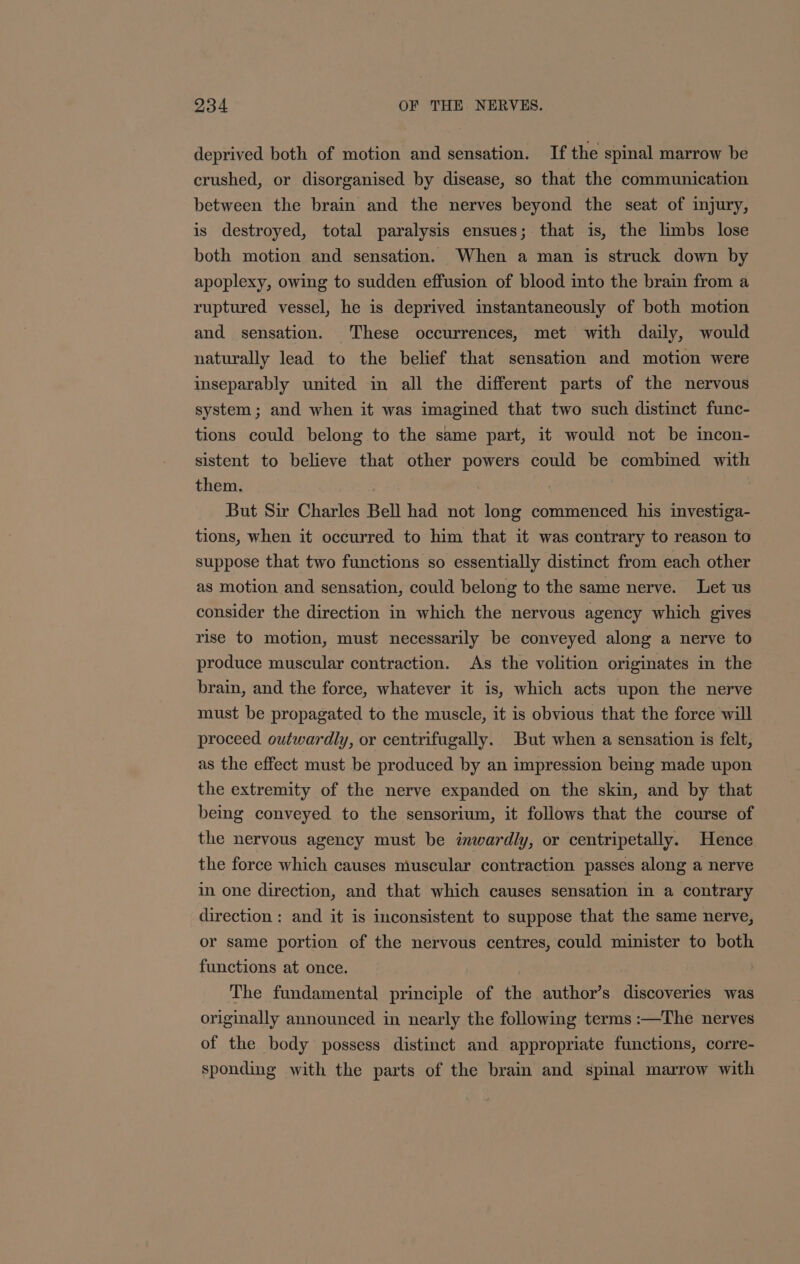 deprived both of motion and sensation. If the spinal marrow be crushed, or disorganised by disease, so that the communication between the brain and the nerves beyond the seat of injury, is destroyed, total paralysis ensues; that is, the limbs lose both motion and sensation. When a man is struck down by apoplexy, owing to sudden effusion of blood into the brain from a ruptured vessel, he is deprived instantaneously of both motion and sensation. These occurrences, met with daily, would naturally lead to the belief that sensation and motion were inseparably united in all the different parts of the nervous system; and when it was imagined that two such distinct func- tions could belong to the same part, it would not be incon- sistent to believe that other powers could be combined with them. | | | But Sir Charles Bell had not long commenced his investiga- tions, when it occurred to him that it was contrary to reason to suppose that two functions so essentially distinct from each other as motion and sensation, could belong to the same nerve. Let us consider the direction in which the nervous agency which gives rise to motion, must necessarily be conveyed along a nerve to produce muscular contraction. As the volition originates in the brain, and the force, whatever it is, which acts upon the nerve must be propagated to the muscle, it is obvious that the force will proceed outwardly, or centrifugally. But when a sensation is felt, as the effect must be produced by an impression being made upon the extremity of the nerve expanded on the skin, and by that being conveyed to the sensorium, it follows that the course of the nervous agency must be inwardly, or centripetally. Hence the force which causes muscular contraction passes along a nerve in one direction, and that which causes sensation in a contrary direction : and it is inconsistent to suppose that the same nerve, or same portion of the nervous centres, could minister to both functions at once. The fundamental principle of the author’s discoveries was originally announced in nearly the following terms :—The nerves of the body possess distinct and appropriate functions, corre- sponding with the parts of the brain and spinal marrow with