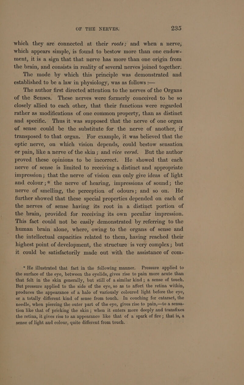 which they are connected at their roots; and when a nerve, which appears simple, is found to bestow more than one endow- ment, it is a sign that that nerve has more than one origin from the brain, and consists in reality of several nerves joined together. The mode by which this principle was demonstrated and established to be a law in physiology, was as follows :— The author first directed attention to the nerves of the Organs of the Senses. These nerves were formerly conceived to be so closely allied to each other, that their functions were regarded rather as modifications of one common property, than as distinct and specific. Thus it was supposed that the nerve of one organ of sense could be the substitute for the nerve of another, if transposed to that organ. For example, it was believed that the optic nerve, on which vision depends, could bestow sensation or pain, like a nerve of the skin; and vice versd. But the author proved these opinions to be incorrect. He showed that each nerve of sense is limited to receiving a distinct and appropriate impression ; that the nerve of vision can only give ideas of light and colour ;* the nerve of hearing, impressions of sound; the nerve of smelling, the perception of odours; and so on. He further showed that these special properties depended on each of the nerves of sense having its root in a distinct portion of the brain, provided for receiving its own peculiar impression. This fact could not be easily demonstrated by referring to the human brain alone, where, owing to the organs of sense and the intellectual capacities related to them, having reached their highest point of development, the structure is very complex; but it could be satisfactorily made out with the assistance of com- * He illustrated that fact in the following manner. Pressure applied to the surface of the eye, between the eyelids, gives rise to pain more acute than that felt in the skin generally, but still of a similar kind; a sense of touch. But pressure applied to the side of the eye, so as to affect the retina within, produces the appearance of a halo of variously coloured light before the eye, or a totally different kind of sense from touch. In couching for cataract, the needle, when piercing the outer part of the eye, gives rise to pain,—to a sensa- tion like that of pricking the skin; when it enters more deeply and transfixes the retina, it gives rise to an appearance like that of a spark of fire ; that is, a sense of light and colour, quite different from touch, .