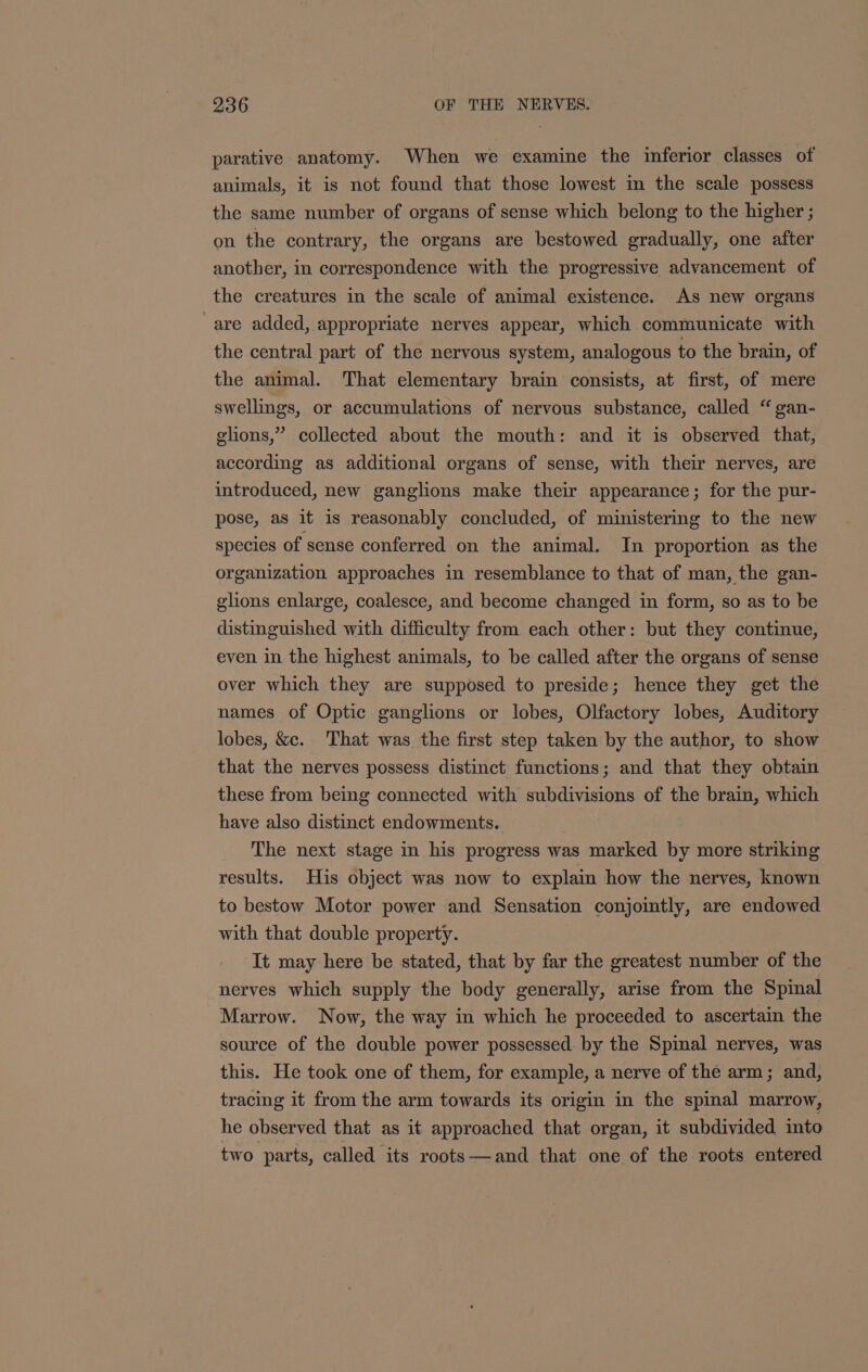 parative anatomy. When we examine the inferior classes of animals, it is not found that those lowest in the scale possess the same number of organs of sense which belong to the higher ; on the contrary, the organs are bestowed gradually, one after another, in correspondence with the progressive advancement of the creatures in the scale of animal existence. As new organs are added, appropriate nerves appear, which communicate with the central part of the nervous system, analogous to the brain, of the animal. That elementary brain consists, at first, of mere swellings, or accumulations of nervous substance, called “ gan- elions,” collected about the mouth: and it is observed that, according as additional organs of sense, with their nerves, are introduced, new ganglions make their appearance; for the pur- pose, as it is reasonably concluded, of ministermg to the new species of sense conferred on the animal. In proportion as the organization approaches in resemblance to that of man, the gan- glions enlarge, coalesce, and become changed in form, so as to be distinguished with difficulty from each other: but they continue, even in the highest animals, to be called after the organs of sense over which they are supposed to preside; hence they get the names of Optic ganglions or lobes, Olfactory lobes, Auditory lobes, &amp;c. That was the first step taken by the author, to show that the nerves possess distinct functions; and that they obtain these from being connected with subdivisions of the brain, which have also distinct endowments. The next stage in his progress was marked by more striking results. His object was now to explain how the nerves, known to bestow Motor power and Sensation conjointly, are endowed with that double property. It may here be stated, that by far the greatest number of the nerves which supply the body generally, arise from the Spinal Marrow. Now, the way in which he proceeded to ascertain the source of the double power possessed by the Spinal nerves, was this. He took one of them, for example, a nerve of the arm; and, tracing it from the arm towards its origin in the spinal marrow, he observed that as it approached that organ, it subdivided into two parts, called its roots—and that one of the roots entered