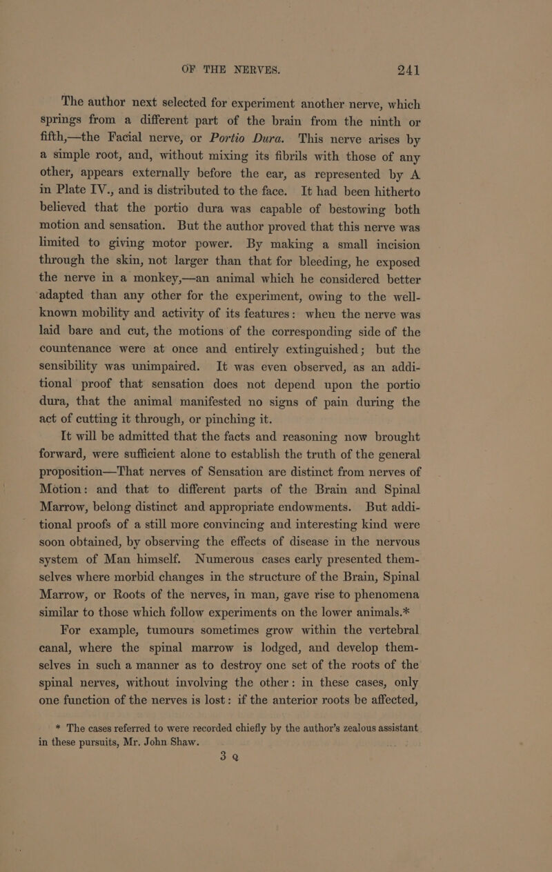 The author next selected for experiment another nerve, which springs from a different part of the brain from the ninth or fifth,—the Facial nerve, or Portio Dura. This nerve arises by a simple root, and, without mixing its fibrils with those of any other, appears externally before the ear, as represented by A in Plate IV., and is distributed to the face. It had been hitherto believed that the portio dura was capable of bestowing both motion and sensation. But the author proved that this nerve was limited to giving motor power. By making a small incision through the skin, not larger than that for bleeding, he exposed the nerve in a monkey,—an animal which he considered better adapted than any other for the experiment, owing to the well- known mobility and activity of its features: when the nerve was laid bare and cut, the motions of the corresponding side of the countenance were at once and entirely extinguished; but the sensibility was unimpaired. It was even observed, as an addi- tional proof that sensation does not depend upon the portio dura, that the animal manifested no signs of pain during the act of cutting it through, or pinching it. It will be admitted that the facts and reasoning now brought forward, were sufficient alone to establish the truth of the general proposition—That nerves of Sensation are distinct from nerves of Motion: and that to different parts of the Brain and Spinal Marrow, belong distinct and appropriate endowments. But addi- tional proofs of a still more convincing and interesting kind were soon obtained, by observing the effects of disease in the nervous system of Man himself. Numerous cases early presented them- selves where morbid changes in the structure of the Brain, Spinal Marrow, or Roots of the nerves, in man, gave rise to phenomena similar to those which follow experiments on the lower animals.* For example, tumours sometimes grow within the vertebral. canal, where the spinal marrow is lodged, and develop them- selves in such a manner as to destroy one set of the roots of the spinal nerves, without involving the other: in these cases, only one function of the nerves is lost: if the anterior roots be affected, * The cases referred to were recorded chiefly by the author’s zealous assistant in these pursuits, Mr. John Shaw. 3 Q