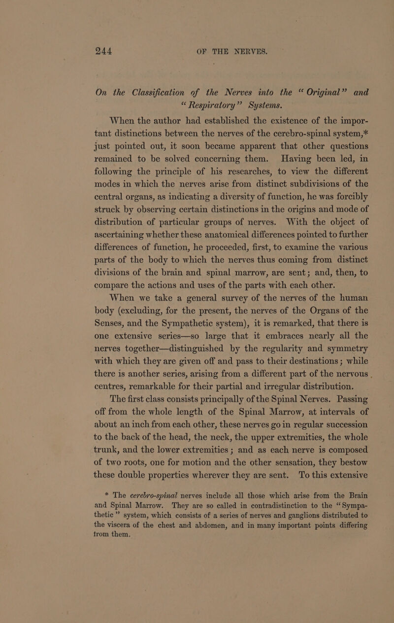 On the Classification of the Nerves into the “ Original” and “ Respiratory” Systems. When the author had established the existence of the impor- tant distinctions between the nerves of the cerebro-spinal system,* just pointed out, it soon became apparent that other questions remained to be solved concerning them. Having been led, in following the principle of his researches, to view the different modes in which the nerves arise from distinct subdivisions of the central organs, as indicating a diversity of function, he was forcibly struck by observing certain distinctions in the origins and mode of distribution of particular groups of nerves. With the object of ascertaining whether these anatomical differences pointed to further differences of function, he proceeded, first, to examine the various parts of the body to which the nerves thus coming from distinct divisions of the brain and spinal marrow, are sent; and, then, to compare the actions and uses of the parts with each other. When we take a general survey of the nerves of the human body (excluding, for the present, the nerves of the Organs of the Senses, and the Sympathetic system), it is remarked, that there is one extensive series—so large that it embraces nearly all the nerves together—distinguished by the regularity and symmetry with which they are given off and pass to their destinations ; while there is another series, arising from a different part of the nervous . centres, remarkable for their partial and irregular distribution. The first class consists principally of the Spinal Nerves. Passing off from the whole length of the Spinal Marrow, at intervals of about an inch from each other, these nerves go in regular succession to the back of the head, the neck, the upper extremities, the whole trunk, and the lower extremities ; and as each nerve is composed of two roots, one for motion and the other sensation, they bestow these double properties wherever they are sent. To this extensive * The cerebro-spinal nerves include all those which arise from the Brain and Spinal Marrow. They are so called in contradistinction to the ‘Sympa- thetic’ system, which consists of a series of nerves and ganglions distributed to the viscera of the chest and abdomen, and in many important points differing trom them.