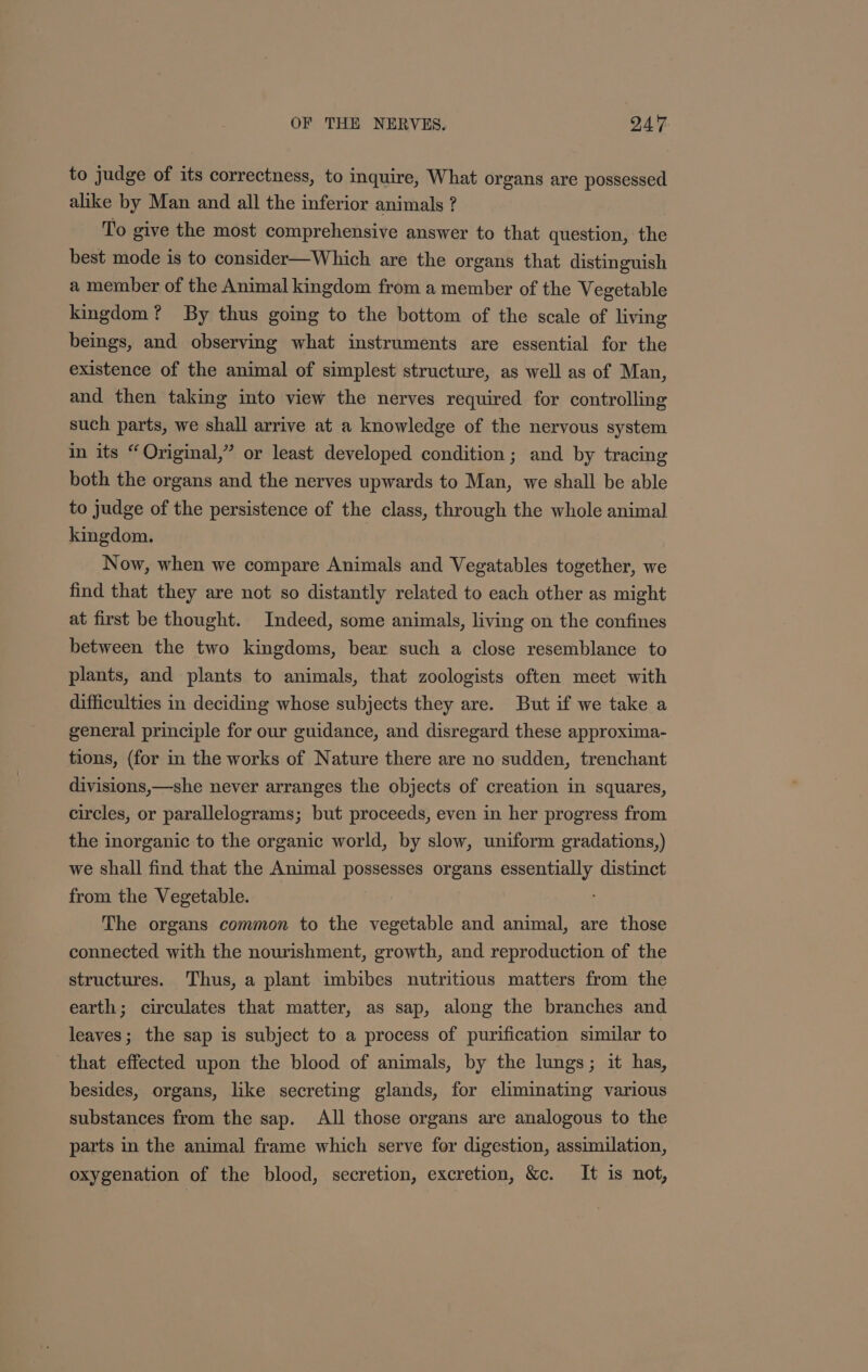 to judge of its correctness, to inquire, What organs are possessed alike by Man and all the inferior animals ? To give the most comprehensive answer to that question, the best mode is to consider—Which are the organs that distinguish a member of the Animal kingdom from a member of the Vegetable kingdom? By thus going to the bottom of the scale of living beings, and observing what instruments are essential for the existence of the animal of simplest structure, as well as of Man, and then taking into view the nerves required for controlling such parts, we shall arrive at a knowledge of the nervous system in its “Original,” or least developed condition ; and by tracing both the organs and the nerves upwards to Man, we shall be able to judge of the persistence of the class, through the whole animal kingdom. Now, when we compare Animals and Vegatables together, we find that they are not so distantly related to each other as might at first be thought. Indeed, some animals, living on the confines between the two kingdoms, bear such a close resemblance to plants, and plants to animals, that zoologists often meet with difficulties in deciding whose subjects they are. But if we take a general principle for our guidance, and disregard these approxima- tions, (for in the works of Nature there are no sudden, trenchant divisions,—she never arranges the objects of creation in squares, circles, or parallelograms; but proceeds, even in her progress from the inorganic to the organic world, by slow, uniform gradations,) we shall find that the Animal possesses organs essentially distinct from the Vegetable. The organs common to the vegetable and animal, are those connected with the nourishment, growth, and reproduction of the structures. Thus, a plant imbibes nutritious matters from the earth; circulates that matter, as sap, along the branches and leaves; the sap is subject to a process of purification similar to that effected upon the blood of animals, by the lungs; it has, besides, organs, like secreting glands, for eliminating various substances from the sap. All those organs are analogous to the parts in the animal frame which serve for digestion, assimilation, oxygenation of the blood, secretion, excretion, &amp;c. It is not,