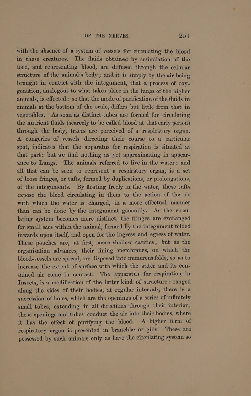 with the absence of a system of vessels for circulating the blood in these creatures. The fluids obtained by assimilation of the food, and representing blood, are diffused through the cellular structure of the animal’s body ; and it is simply by the air being brought in contact with the integument, that a process of oxy- genation, analogous to what takes place in the lungs of the higher animals, is effected: so that the mode of purification of the fluids in animals at the bottom of the scale, differs but little from that in vegetables. As soon as distinct tubes are formed for circulating the nutrient fluids (scarcely to be called blood at that early period) through the body, traces are perceived of a respiratory organ. A congeries of vessels directing their course to a particular spot, indicates that the apparatus for respiration is situated at that part: but we find nothing as yet approximating in appear- ance to Lungs. The animals referred to live in the water: and all that can be seen to represent a respiratory organ, is a set of loose fringes, or tufts, formed by duplications, or prolongations, of the integuments. By floating freely in the water, these tufts expose the blood circulating in them to the action of the air with which the water is charged, in a more effectual manner than can be done by the integument generally. As the circu- lating system becomes more distinct, the fringes are exchanged for small sacs within the animal, formed by the integument folded inwards upon itself, and open for the ingress and egress of water. These pouches are, at first, mere shallow cavities; but as the organization advances, their lining membranes, on which the blood-vessels are spread, are disposed into numerous folds, so as to increase the extent of surface with which the water and its con- tained air come in contact. The apparatus for respiration in Insects, is a modification of the latter kind of structure: ranged along the sides of their bodies, at regular intervals, there is a succession of holes, which are the openings of a series of infinitely small tubes, extending in all directions through their interior ; these openings and tubes conduct the air into their bodies, where it has the effect of purifying the blood. A higher form of respiratory organ is presented in branchiz or gills. These are possessed by such animals only as have the circulating system so