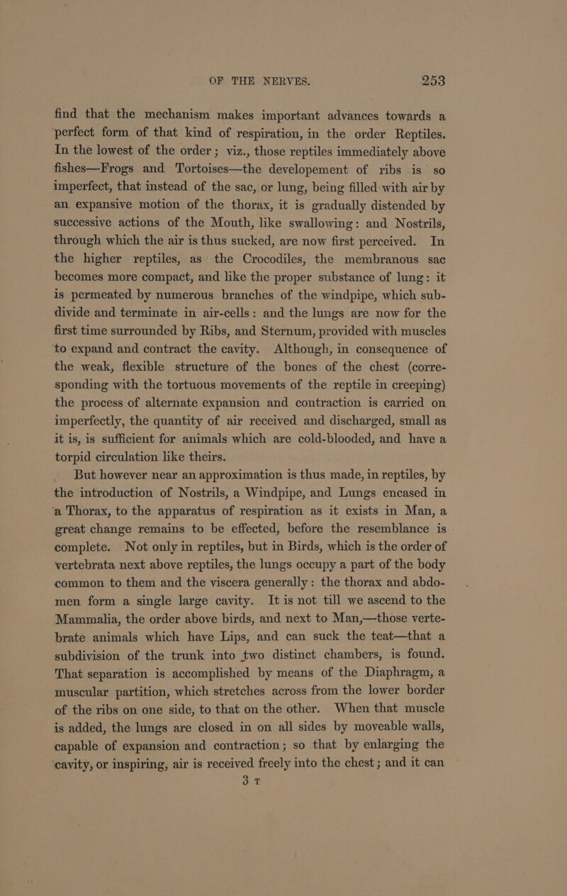 find that the mechanism makes important advances towards a perfect form of that kind of respiration, in the order Reptiles. In the lowest of the order ; viz., those reptiles immediately above fishes—Frogs and Tortoises—the developement of ribs is so imperfect, that instead of the sac, or lung, being filled with air by an expansive motion of the thorax, it is gradually distended by successive actions of the Mouth, like swallowing: and Nostrils, through which the air is thus sucked, are now first perceived. In the higher reptiles, as the Crocodiles, the membranous sac becomes more compact, and like the proper substance of lung: it is permeated by numerous branches of the windpipe, which sub- divide and terminate in air-cells: and the lungs are now for the first time surrounded by Ribs, and Sternum, provided with muscles ‘to expand and contract the cavity. Although, in consequence of the weak, flexible structure of the bones of the chest (corre- sponding with the tortuous movements of the reptile in creeping) the process of alternate expansion and contraction is carried on imperfectly, the quantity of air received and discharged, small as it is, is sufficient for animals which are cold-blooded, and have a torpid circulation lke theirs. But however near an approximation is thus andes in reptiles, by the introduction of Nostrils, a Windpipe, and Lungs encased in ‘a Thorax, to the apparatus of respiration as it exists in Man, a great change remains to be effected, before the resemblance is . complete. Not only in reptiles, but in Birds, which is the order of vertebrata next above reptiles, the lungs occupy a part of the body common to them and the viscera generally: the thorax and abdo- men form a single large cavity. It is not till we ascend to the Mammalia, the order above birds, and next to Man,—those verte- brate animals which have Lips, and can suck the teat—that a subdivision of the trunk into two distinct chambers, is found. That separation is. accomplished by means of the Diaphragm, a muscular partition, which stretches across from the lower border of the ribs on one side, to that on the other. When that muscle is added, the lungs are closed in on all sides by moveable walls, capable of expansion and contraction; so that by enlarging the ‘cavity, or inspiring, air is received freely into the chest ; and it can oT