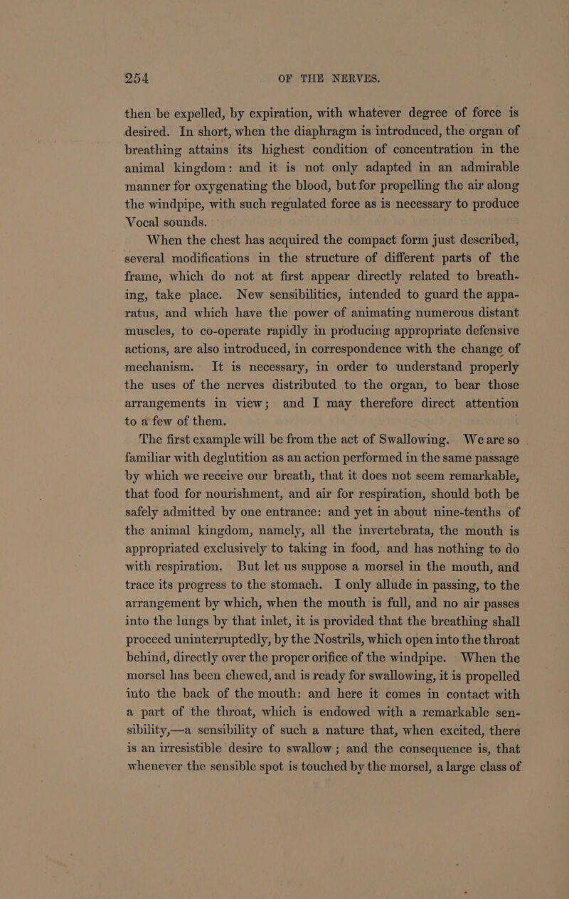 then be expelled, by expiration, with whatever degree of force is desired. In short, when the diaphragm is introduced, the organ of breathing attains its highest condition of concentration in the animal kingdom: and it is not only adapted in an admirable manner for oxygenating the blood, but for propelling the air along the windpipe, with such regulated force as is necessary to produce Vocal sounds. When the chest has acquired the compact form just described, several modifications in the structure of different parts of the frame, which do not at first appear directly related to breath- ing, take place. New sensibilities, intended to guard the appa- ratus, and which have the power of animating numerous distant muscles, to co-operate rapidly in producing appropriate defensive actions, are also introduced, in correspondence with the change of mechanism. It is necessary, in order to understand properly the uses of the nerves distributed to the organ, to bear those arrangements in view; and I may therefore direct attention to a few of them. | The first example will be from the act of Swallowing. Weareso . familiar with deglutition as an action performed in the same passage by which we receive our breath, that it does not seem remarkable, that food for nourishment, and air for respiration, should both be safely admitted by one entrance: and yet in about nine-tenths of the animal kingdom, namely, all the imvertebrata, the mouth is appropriated exclusively to taking in food, and has nothing to do with respiration. But let us suppose a morsel in the mouth, and trace its progress to the stomach. I only allude in passing, to the arrangement by which, when the mouth is full, and no air passes into the lungs by that inlet, it is provided that the breathing shall proceed uninterruptedly, by the Nostrils, which open into the throat behind, directly over the proper orifice of the windpipe. When the morsel has been chewed, and is ready for swallowing, it is propelled into the back of the mouth: and here it comes in contact with a part of the throat, which is endowed with a remarkable sen- sibility,—a sensibility of such a nature that, when excited, there is an irresistible desire to swallow ; and the consequence is, that whenever the sensible spot is touched by the morsel, a large class of