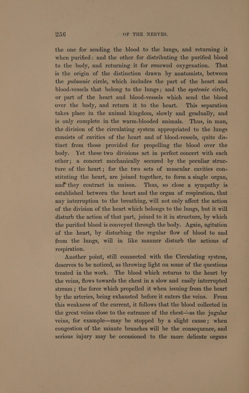 the one for sending the blood to the lungs, and returning it when purified: and the other for distributing the purified blood to the body, and returning it for renewed oxygenation. That is the origin of the distinction drawn by anatomists, between the pulmonic circle, which includes the part of the heart and blood-vessels that belong to the lungs; and the systemic circle, or part of the heart and blood-vessels which send the blood over the body, and return it to the heart. This separation takes place in the animal kingdom, slowly and gradually, and is only complete in the warm-blooded animals. Thus, in man, the division of the circulating system appropriated to the lungs consists of cavities of the heart and of blood-vessels, quite dis- tinct from those provided for propelling the blood over the body. Yet these two divisions act in perfect concert with each other; a concert mechanically secured by the peculiar struc- ture of the heart; for the two sets of muscular. cavities con- stituting the heart, are jomed together, to form a single organ, and’ they contract in unison. Thus, so close a sympathy is established between the heart and the organ of respiration, that any interruption to the breathing, will not only affect the action of the division of the heart which belongs to the lungs, but it will disturb the action of that part, jomed to it in structure, by which the purified blood is conveyed through the body. Again, agitation of the heart, by disturbing the regular flow of blood to and from the lungs, will in like manner disturb the actions of respiration. Another point, still connected with the Circulating system, deserves to be noticed, as throwing light on some of the questions treated in the work. The blood which returns to the heart by the veins, flows towards the chest in a slow and easily interrupted stream ; the force which propelled it when issuing from the heart by the arteries, being exhausted before it enters the veins. From this weakness of the current, it follows that the blood collected in the great veins close to the entrance of the chest—as the jugular veins, for example—may be stopped by a slight cause; when congestion of the minute branches will be the consequence, and serious imjury may be occasioned to the more delicate organs