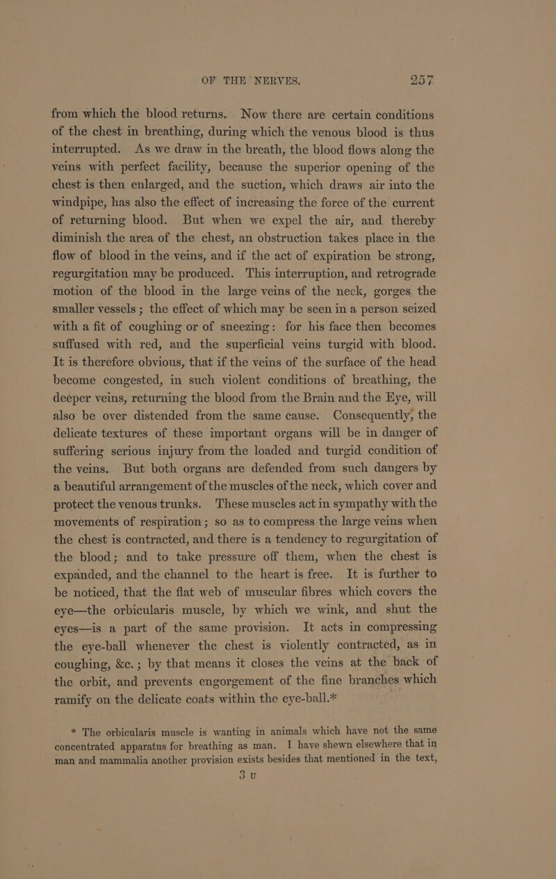 from which the blood returns. Now there are certain conditions of the chest in breathing, during which the venous blood is thus interrupted. As we draw in the breath, the blood flows along the veins with perfect facility, because the superior opening of the chest is then enlarged, and the suction, which draws air into the windpipe, has also the effect of increasing the force of the current of returning blood. But when we expel the air, and thereby diminish the area of the chest, an obstruction takes place in the flow of blood in the veins, and if the act of expiration be strong, regurgitation may be produced. This interruption, and retrograde motion of the blood in the large veins of the neck, gorges the smaller vessels ; the effect of which may be seen in a person seized. with a fit of coughing or of sneezing: for his face then becomes suffused with red, and the superficial veins turgid with blood. It is therefore obvious, that if the veins of the surface of the head become congested, in such violent conditions of breathing, the deeper veins, returning the blood from the Brain and the Eye, will also be over distended from the same cause. Consequently, the delicate textures of these important organs will be in danger of suffering serious injury from the loaded and turgid condition of the veins. But both organs are defended from such dangers by a beautiful arrangement of the muscles of the neck, which cover and protect the venous trunks. These muscles act in sympathy with the movements of respiration; so as to compress the large veins when the chest is contracted, and there is a tendency to regurgitation of the blood; and to take pressure off them, when the chest is expanded, and the channel to the heart is free. It is further to be noticed, that the flat web of muscular fibres which covers the eye—the orbicularis muscle, by which we wink, and shut the eyes—is a part of the same provision. It acts in compressing the eye-ball whenever the chest is violently contracted, as in coughing, &amp;c.; by that means it closes the veins at the back of the orbit, and prevents engorgement of the fine branches which ramify on the delicate coats within the eye-ball.* * The orbicularis muscle is wanting in animals which have not the same concentrated apparatus for breathing as man. I have shewn elsewhere that in man and mammalia another provision exists besides that mentioned in the text, (5) dU