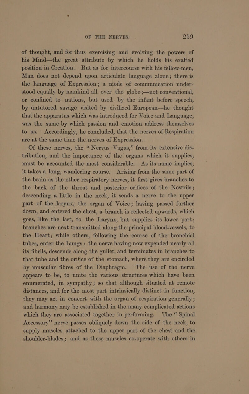 of thought, and for thus exercising and evolving the powers of his Mind—the great attribute by which he holds his exalted position in Creation. But as for intercourse with his fellow-men, Man does not depend upon articulate language alone; there is the language of Expression; a mode of communication under- stood equally by mankind all over the globe ;—not conventional, or confined to nations, but used by the infant before speech, by untutored savage visited by civilized Huropean—he thought that the apparatus which was introduced for Voice and Language, was the same by which passion and emotion address themselves to us. Accordingly, he concluded, that the nerves of Respiration are at the same time the nerves of Expression. Of these nerves, the “ Nervus Vagus,” from its extensive dis- tribution, and the importance of the organs which it supplies, must be accounted the most considerable. As its name implies, it takes a long, wandering course. Arising from the same part of the brain as the other respiratory nerves, it first gives branches to the back of the throat and posterior orifices of the Nostrils ; descending a little in the neck, it sends a nerve to the upper part of the larynx, the organ of Voice; having passed further down, and entered the chest, a branch is reflected upwards, which goes, like the last, to the Larynx, but supplies its lower part; branches are next transmitted aloug the principal blood-vessels, to the Heart; while others, following the course of the bronchial tubes, enter the Lungs: the nerve having now expended nearly all its fibrils, descends along the gullet, and terminates in branches to that tube and the orifice of the stomach, where they are encircled by muscular fibres of the Diaphragm. The use of the nerve appears to be, to unite the various structures which have been enumerated, in sympathy; so that although situated at remote distances, and for the most part intrinsically distinct in function, they may act in concert with the organ of respiration generally ; and harmony may be established in the many complicated actions which they are associated together in performing. The “ Spinal Accessory” nerve passes obliquely down the side of the neck, to supply muscles attached to the upper part of the chest and the. shoulder-blades; and as these muscles co-operate with others in