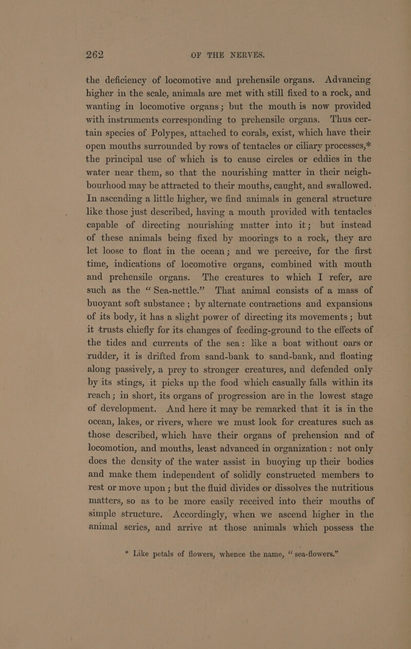 the deficiency of locomotive and prehensile organs. Advancing higher in the scale, animals are met with still fixed to a rock, and wanting in locomotive organs; but the mouth is now provided with instruments corresponding to prehensile organs. Thus cer- tain species of Polypes, attached to corals, exist, which have their open mouths surrounded by rows of tentacles or ciliary processes,* the principal use of which is to cause circles or eddies in the water near them, so that the nourishing matter in their neigh- bourhood may be attracted to their mouths, caught, and swallowed. In ascending a little higher, we find animals in general structure like those just described, having a mouth provided with tentacles capable of directing nourishing matter into it; but instead of these animals being fixed by moorings to a rock, they are let loose to float in the ocean; and we perceive, for the first time, indications of locomotive organs, combined with mouth and prehensile organs. The creatures to which I refer, are such as the “ Sea-nettle.” That animal consists of a mass of buoyant soft substance ; by alternate contractions and expansions of its body, it has a slight power of directing its movements ; but it trusts chiefly for its changes of feeding-ground to the effects of the tides and currents of the sea: like a boat without oars or rudder, it is drifted from sand-bank to sand-bank, and floating along passively, a prey to stronger creatures, and defended only by its stings, it picks up the food which casually falls within its reach ; in short, its organs of progression are in the lowest stage of development. And here it may be remarked that it is in the ocean, lakes, or rivers, where we must look for creatures such as those described, which have their organs of prehension and of locomotion, and mouths, least advanced in organization: not only does the density of the water assist in buoying up their bodies and make them independent of solidly constructed members to rest or move upon ; but the fluid divides or dissolves the nutritious matters, so as to be more easily received into their mouths of simple structure. Accordingly, when we ascend higher in the animal series, and arrive at those animals which possess the * Like petals of flowers, whence the name, “ sea-flowers.”