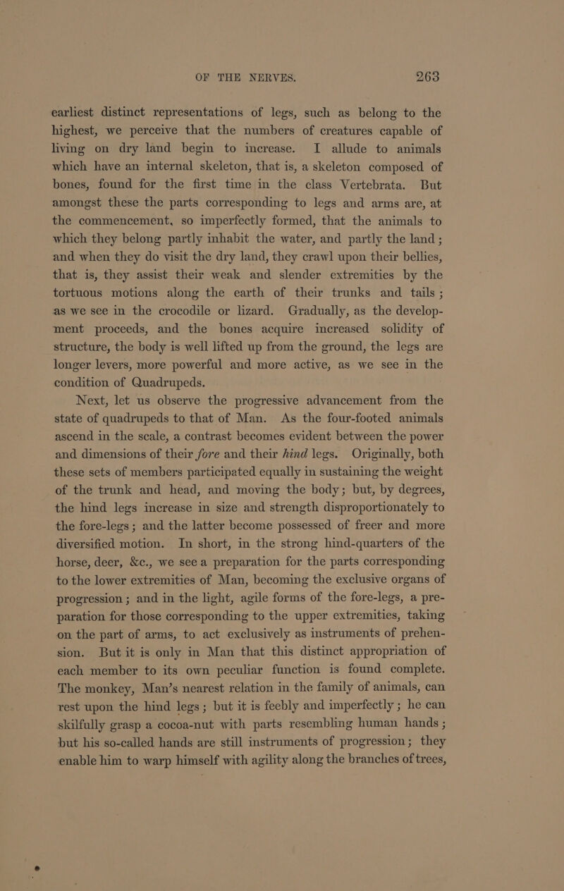 earliest distinct representations of legs, such as belong to the highest, we perceive that the numbers of creatures capable of living on dry land begin to increase. I allude to animals which have an internal skeleton, that is, a skeleton composed of bones, found for the first time in the class Vertebrata. But amongst these the parts corresponding to legs and arms are, at the commencement, so imperfectly formed, that the animals to which they belong partly inhabit the water, and partly the land ; and when they do visit the dry land, they crawl upon their bellies, that is, they assist their weak and slender extremities by the tortuous motions along the earth of their trunks and _ tails ; as we see in the crocodile or lizard. Gradually, as the develop- ment proceeds, and the bones acquire increased solidity of structure, the body is well lifted up from the ground, the legs are longer levers, more powerful and more active, as we see in the condition of Quadrupeds. Next, let us observe the progressive advancement from the state of quadrupeds to that of Man. As the four-footed animals ascend in the scale, a contrast becomes evident between the power and dimensions of their fore and their hind legs. Originally, both these sets of members participated equally in sustaining the weight of the trunk and head, and moving the body; but, by degrees, the hind legs increase in size and strength disproportionately to the fore-legs ; and the latter become possessed of freer and more diversified motion. In short, in the strong hind-quarters of the horse, deer, &amp;c., we see a preparation for the parts corresponding to the lower extremities of Man, becoming the exclusive organs of progression ; and in the light, agile forms of the fore-legs, a pre- paration for those corresponding to the upper extremities, taking on the part of arms, to act exclusively as instruments of prehen- sion. But it is only in Man that this distinct appropriation of each member to its own peculiar function is found complete. The monkey, Man’s nearest relation in the family of animals, can rest upon the hind legs; but it is feebly and imperfectly ; he can skilfully grasp a cocoa-nut with parts resembling human hands ; but his so-called hands are still instruments of progression; they enable him to warp himself with agility along the branches of trees,