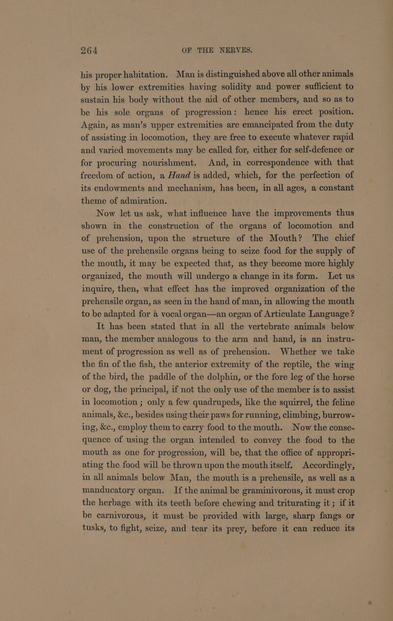 his proper habitation. Man is distinguished above all other animals by his lower extremities having solidity and power sufficient to sustain his body without the aid of other members, and so as to be his sole organs of progression: hence his erect position. Again, as man’s upper extremities are emancipated from the duty of assisting in locomotion, they are free to execute whatever rapid and varied movements may be called for, either for self-defence or for procuring nourishment. And, in correspondence with that freedom of action, a Hand is added, which, for the perfection of its endowments and mechanism, has been, in all ages, a constant theme of admiration. Now let us ask, what influence have the improvements thus shown in the construction of the organs of locomotion and of prehension, upon the structure of the Mouth? ‘The chief use of the prehensile organs being to seize food for the supply of the mouth, it may be expected that, as they become more highly organized, the mouth will undergo a change in its form. Let us inguire, then, what effect has the improved organization of the prehensile organ, as seen in the hand of man, in allowing the mouth to be adapted for a vocal organ—an organ of Articulate Language ? It has been stated that in all the vertebrate animals below man, the member analogous to the arm and hand, is an mstru- ment of progression as well as of prehension. Whether we take the fin of the fish, the anterior extremity of the reptile, the wing of the bird, the paddle of the dolphin, or the fore leg of the horse or dog, the principal, if not the only use of the member is to assist in locomotion ; only a few quadrupeds, like the squirrel, the feline animals, &amp;c., besides using their paws for running, climbing, burrow- ing, &amp;c., employ them to carry food to the mouth. Now the conse- quence of using the organ intended to convey the food to the mouth as one for progression, will be, that the office of appropri- ating the food will be thrown upon the mouth itself. Accordingly, in all animals below Man, the mouth is a prehensile, as well as a manducatory organ. If the animal be graminivorous, it must crop the herbage with its teeth before chewing and triturating it ; if it be carnivorous, it must be provided with large, sharp fangs or tusks, to fight, seize, and tear its prey, before it can reduce its