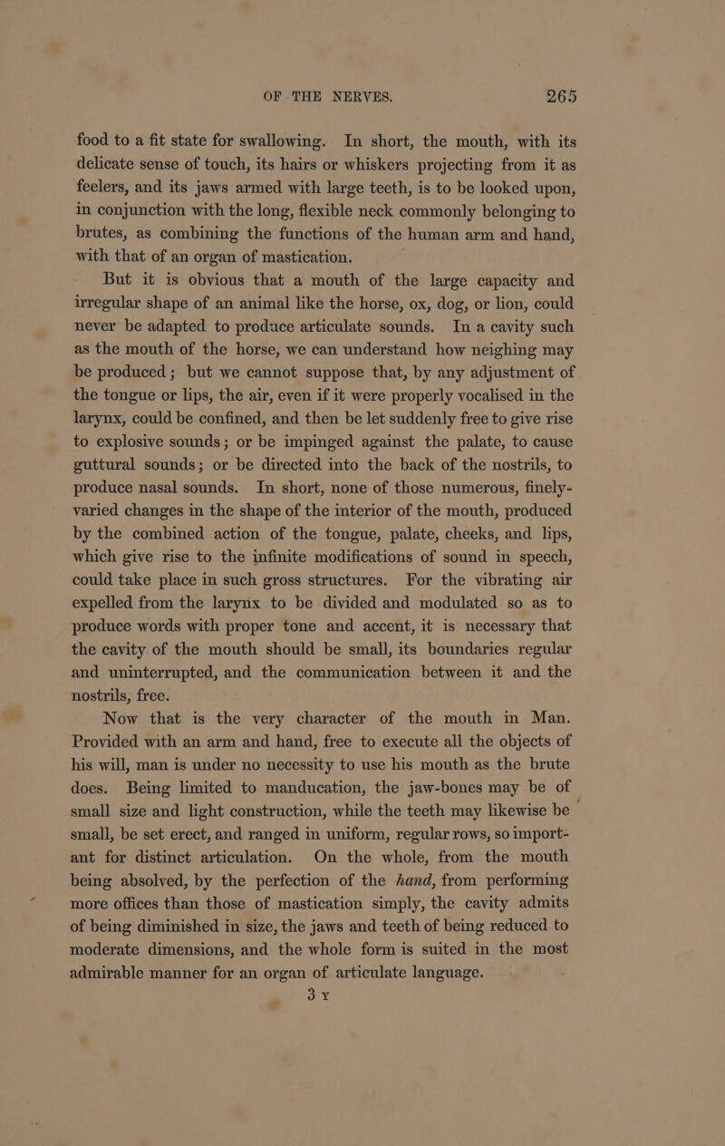 food to a fit state for swallowing. In short, the mouth, with its delicate sense of touch, its hairs or whiskers projecting from it as feelers, and its jaws armed with large teeth, is to be looked upon, in conjunction with the long, flexible neck commonly belonging to brutes, as combining the functions of the human arm and hand, with that of an organ of mastication. But it is obvious that a mouth of the large capacity and irregular shape of an animal like the horse, ox, dog, or lion, could never be adapted to produce articulate sounds. In a cavity such as the mouth of the horse, we can understand how neighing may be produced ; but we cannot suppose that, by any adjustment of the tongue or lips, the air, even if it were properly vocalised in the larynx, could be confined, and then be let suddenly free to give rise to explosive sounds; or be impinged against the palate, to cause guttural sounds; or be directed into the back of the nostrils, to produce nasal sounds. In short, none of those numerous, finely- varied changes in the shape of the interior of the mouth, produced by the combined action of the tongue, palate, cheeks, and lips, which give rise to the infinite modifications of sound in speech, could take place in such gross structures. For the vibrating air expelled from the larynx to be divided and modulated so as to produce words with proper tone and accent, it is necessary that the cavity of the mouth should be small, its boundaries regular and uninterrupted, and the communication between it and the nostrils, free. Now that is the very character of the mouth in Man. Provided with an arm and hand, free to execute all the objects of his will, man is under no necessity to use his mouth as the brute does. Being limited to manducation, the jaw-bones may be of small size and light construction, while the teeth may likewise be — small, be set erect, and ranged in uniform, regular rows, so import- ant for distinct articulation. On the whole, from the mouth being absolved, by the perfection of the hand, from performing more offices than those of mastication simply, the cavity admits of being diminished in size, the jaws and teeth of being reduced to moderate dimensions, and the whole form is suited in the most admirable manner for an organ of articulate language. 3 Y