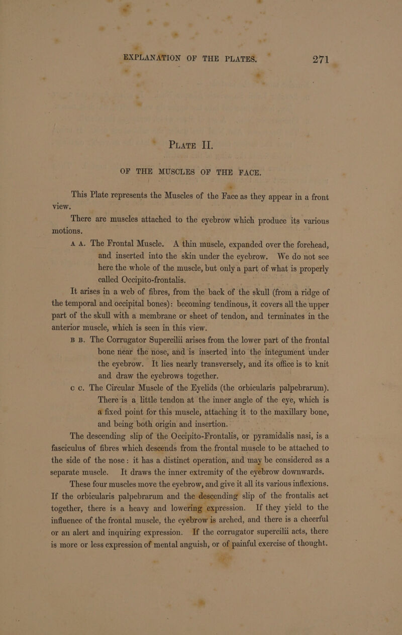 *, “ EXPLANATION OF THE PLATES, _ ori * Prats II. OF THE MUSCLES OF THE FACE. * This Plate represents the Muscles of the Face as they appear in a front view. | There are muscles attached to the eyebrow which produce its various motions. A A. The Frontal Muscle. A thin muscle, expanded over the forehead, and inserted into the skin under the eyebrow. We do not see here the whole of the muscle, but only a part of what is properly called Occipito-frontalis. It arises in a web of fibres, from the back of the skull (from a ridge of the temporal and occipital bones): becoming tendinous, it covers all the upper part of the skull with a membrane or sheet of tendon, and terminates in the anterior muscle, which is seen in this view. B B. The Corrugator Supercilii arises from the lower part of the frontal bone near the nose, and is inserted into the integument under the eyebrow. It lies nearly transversely, and its office is to knit and draw the eyebrows together. cc. The Circular Muscle of the Eyelids (the orbicularis palpebrarum). There is a little tendon at the inner angle of the eye, which is a fixed point for this muscle, attaching it to the ee bone, and being both origin and insertion. The descending slip of the Occipito-Frontalis, or pyramidalis nasi, is a fasciculus of fibres which descends from the frontal muscle to be attached to the side of the nose: it has a distinct operation, and may be considered as a separate muscle. It draws the inner extremity of the eyebrow downwards. These four muscles move the eyebrow, and give it all its various inflexions. If the orbicularis palpebrarum and the descending slip of the frontalis act together, there is a heavy and lowering expression. If they yield to the influence of the frontal muscle, the eyebrow is arched, and there is a cheerful or an alert and inquiring expression. If the corrugator supercilii acts, there is more or less expression of mental anguish, or of painful exercise of thought. ay ,