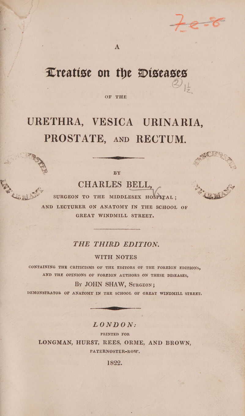 Lreatise on the Diseases an ri OF THE URETHRA, VESICA URINARIA, PROSTATE, anp RECTUM. ay Gers ~ BY Va “ CHARLES BELL, fy dis ag BP SURGEON TO THE MIDDLESEX i ie AND LECTURER ON ANATOMY IN THE SCHOOL OF GREAT WINDMILL STREET. FHE THIRD EDITION. WITH NOTES CONTAINING THE CRITICISMS OF THE EDITORS OF THE FOREIGN EDITIONS, AND THE OPINIONS OF FOREIGN AUTHORS ON THESE DISEASES, By JOHN SHAW, Surceron; DEMONSTRATOR OF ANATOMY IN THE SCHOOL OF GREAT WINDMILL STREET. eR een LONDON: PRINTED FOR LONGMAN, HURST, REES, ORME, AND BROWN, PATERNOSTER-ROW. 1822.