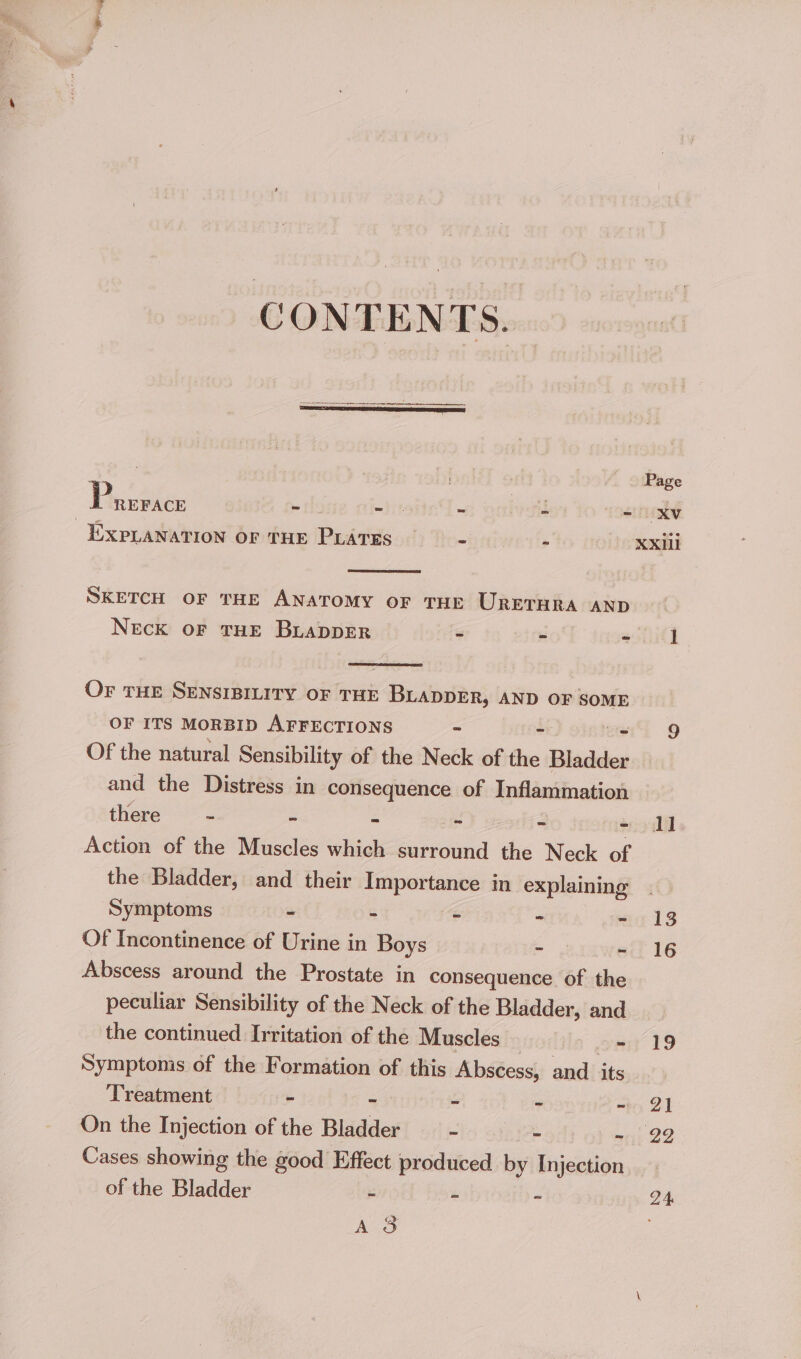 CONTENTS. pr en eer nae Page Petes - - - - = XV EXPLANATION OF THE PLaTES —- - XXili SKETCH OF THE ANATOMY OF THE URETHRA AND NeEcK OF THE BLADDER = 7 a 1 OF THE SENSIBILITY OF THE BLADDER, AND OF SOME OF ITS MORBID AFFECTIONS - - i 9 Of the natural Sensibility of the Neck of the Bladder and the Distress in consequence of Inflammation there - ~ - ~ - - dl Action of the Muscles which surround the Neck of the Bladder, and their Importance in explaining . Symptoms - - - - - 13 Of Incontinence of Urine in Boys - - 16 Abscess around the Prostate in consequence of the peculiar Sensibility of the Neck of the Bladder, and the continued Irritation of the Muscles — i ee 19 Symptoms of the Formation of this Abscess, and its Treatment - - - - 2) On the Injection of the Bladder - - - 22 Cases showing the good Effect produced by Injection. of the Bladder “ - ~ 24 Ae