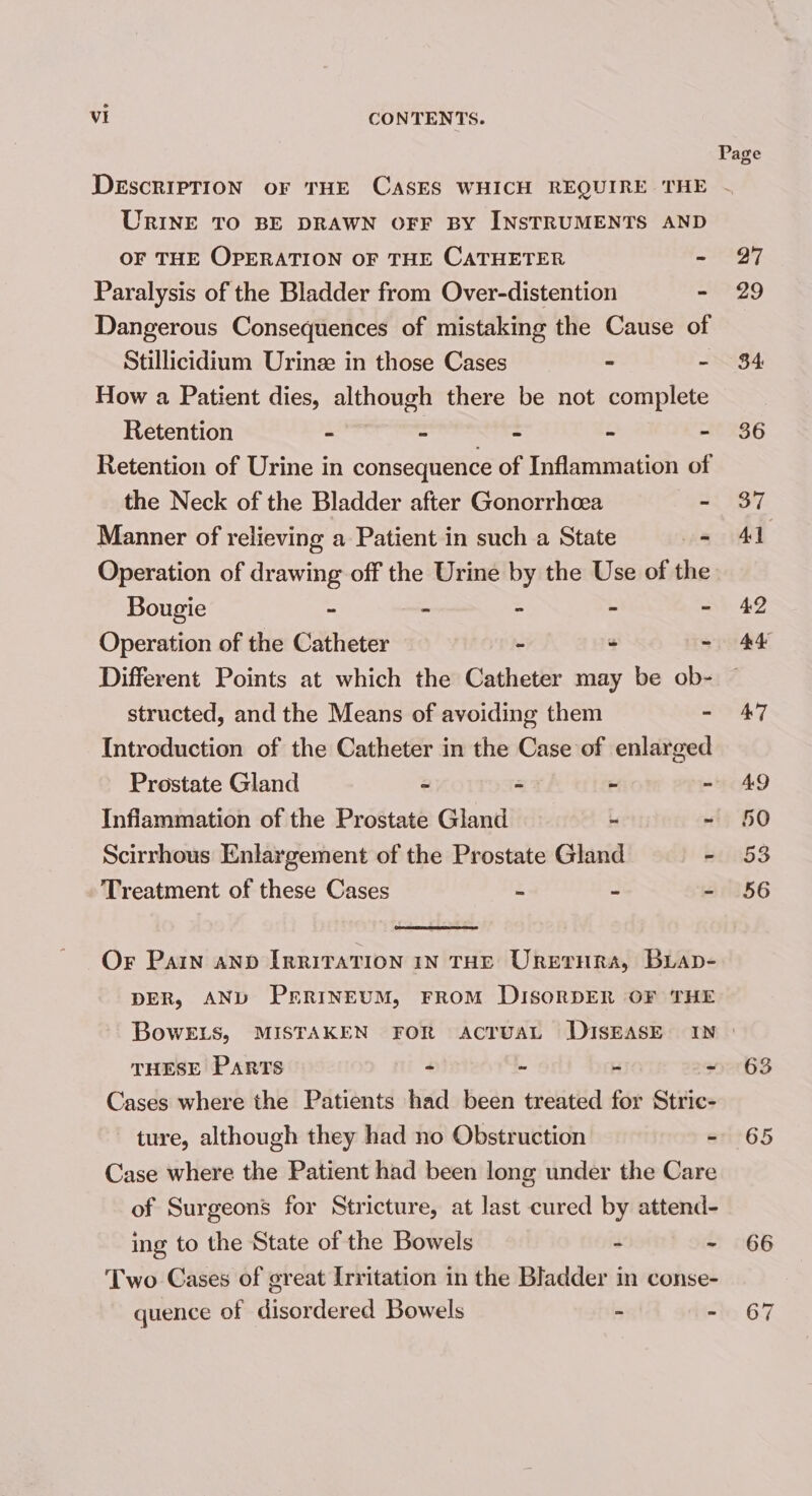 URINE TO BE DRAWN OFF BY INSTRUMENTS AND OF THE OPERATION OF THE CATHETER - Paralysis of the Bladder from Over-distention - Dangerous Consequences of mistaking the Cause of Stillicidium Urine in those Cases - - How a Patient dies, although there be not complete Retention - Senne ENS - - Retention of Urine in consequence of Inflammation of the Neck of the Bladder after Gonorrhoea - Manner of relieving a Patient in such a State = Operation of drawing off the Urine by the Use of the Bougie - - - - - Operation of the Catheter - - - Different Points at which the Catheter may be ob- structed, and the Means of avoiding them - Introduction of the Catheter in the Case of enlarged Prostate Gland - - - - Infiammation of the Prostate Gland - ~ Scirrhous Enlargement of the Prostate Gland - Treatment of these Cases - - ~ Or Pain anv IrriraTion 1nN THE Uretrnra, Buap- DER, AND PrrintuM, FROM DISORDER OF THE BowELs, MISTAKEN FOR ACTUAL DISEASE IN THESE PARTS oe - 4 + Cases where the Patients had been treated for Stric- ~ ture, although they had no Obstruction - Case where the Patient had been long under the Care of Surgeons for Stricture, at last cured by attend- ing to the State of the Bowels 4 {: Two Cases of great Irritation in the Bladder in conse- quence of disordered Bowels 5 f AJ 63 65 66