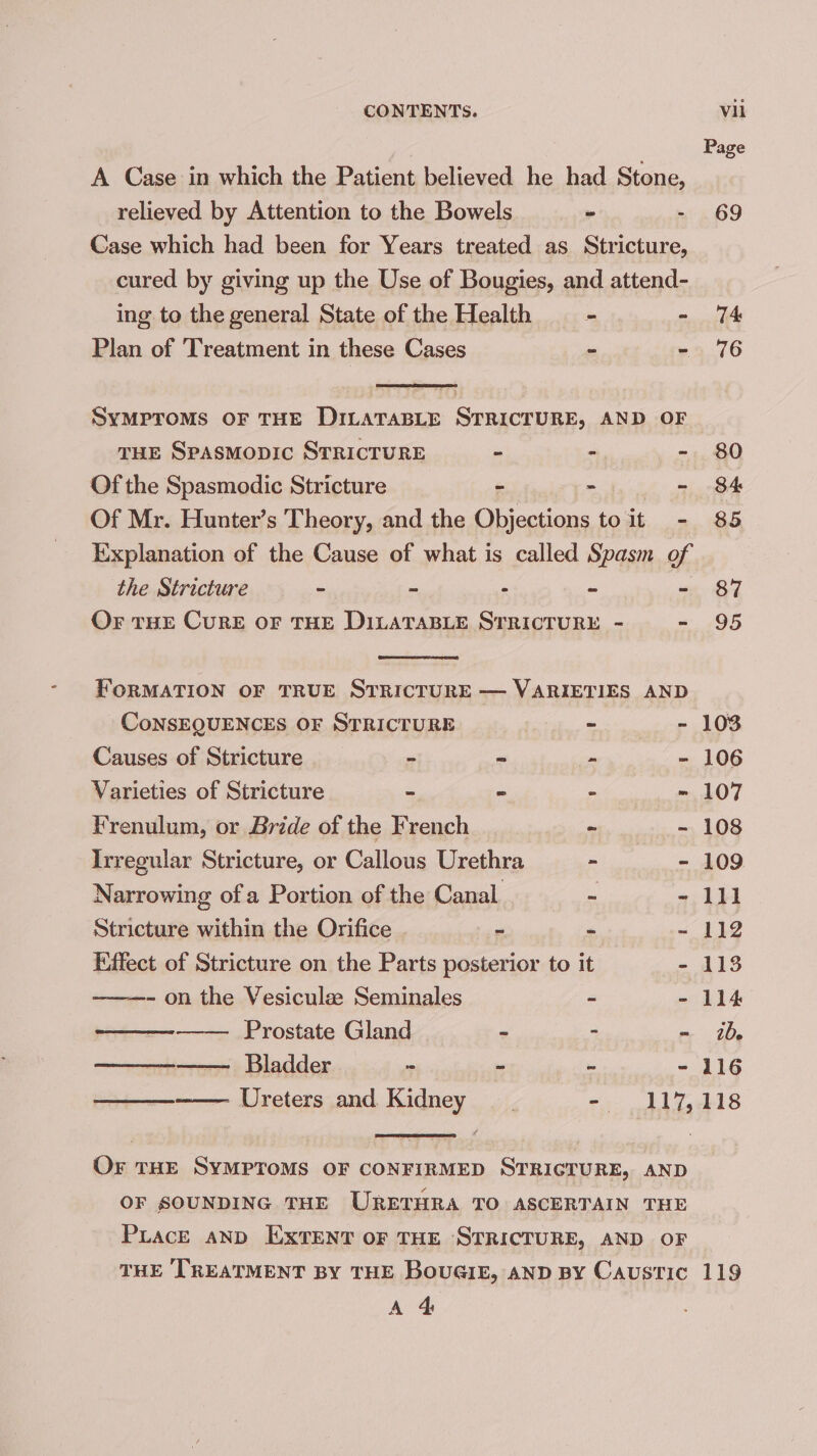 A Case in which the Patient believed he had Stone, relieved by Attention to the Bowels ~ - Case which had been for Years treated as Stricture, cured by giving up the Use of Bougies, and attend- ing to the general State of the Health - | ° Plan of Treatment in these Cases 7 - SyMproMs OF THE DILATABLE STRICTURE, AND OF THE SpasMopic STRICTURE - - - Of the Spasmodic Stricture : - ~ Of Mr. Hunter’s Theory, and the rerupeaneadary toit .- Explanation of the Cause of what is called Spasm of Page 69 74 76 80 84 85 the Stricture ~ ~ - ~ - 87 OF THE CURE OF THE DILATABLE STRICTURE - - 95 FORMATION OF TRUE SrRIcTURE — VARIETIES AND CoNSEQUENCES OF STRICTURE | ~ - 103 Causes of Stricture - a wer - 106 Varieties of Stricture ~ = - - 107 Frenulum, or Bride of the French - - 108 Irregular Stricture, or Callous Urethra - - 109 Narrowing of a Portion of the Canal a - 111 Stricture within the Orifice ~ ~ ~ 112 Effect of Stricture on the Parts posterior to it - 118 ———- on the Vesiculze Seminales - - 114 Prostate Gland - ~ ib, —————— Bladder re - - - 116 ——_—~—— Ureters and Kidney ri Al taekl 8 OF THE SYMPTOMS OF CONFIRMED STRICTURE, AND OF SOUNDING THE URETHRA TO ASCERTAIN THE PLaceE AND EXTENT OF THE STRICTURE, AND OF THE TREATMENT BY THE BOUGIE, AND BY Caustic 119 A 4