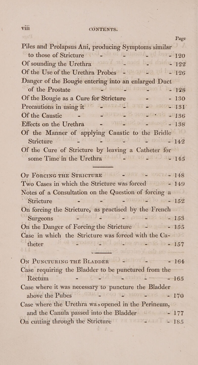 Piles and Prolapsus Ani, producing Symptoms similar to those of Stricture . - “ - Of sounding the Urethra = - - Of the Use of the Urethra Probes’ - - - Danger of the Bougie eases into an enlarged Duct of the Prostate iz 7 rl b Of the Bougie as a Cure for Stricture - - Precautions in using it wh AG ATES Z be Of the Caustic - 3 Pee was i Effects on the Urethra - 2 w a Of the Manner of applying Caustic to the Bridle Stricture - - - w HOLA Of the Cure of Stricture by leaving a Catheter for some Time in the Urethra - - - Or ForcinG THE STRICTURE ~ - Pads Two Cases in which the Stricture was forced is Notes of a Consultation on the Oitestion of forcing a ‘Stricture - ~ - - “ On forcing the Stricture, as practised by the French Surgeons - - - - x Case in which the Stricture was forced with the Ca- theter - 2 : 2) i On Puncrurine THE BLADDER ~— - 3 : Case requiring the Bladder to be punctured from the Rectum : L E eS Case where it was necessary to puncture the Bladder above the Pubes - £ u i Case where the Urethra was opened in the Perineum, and the Canula passed into the Bladder - On cutting through the Stricture 4 i