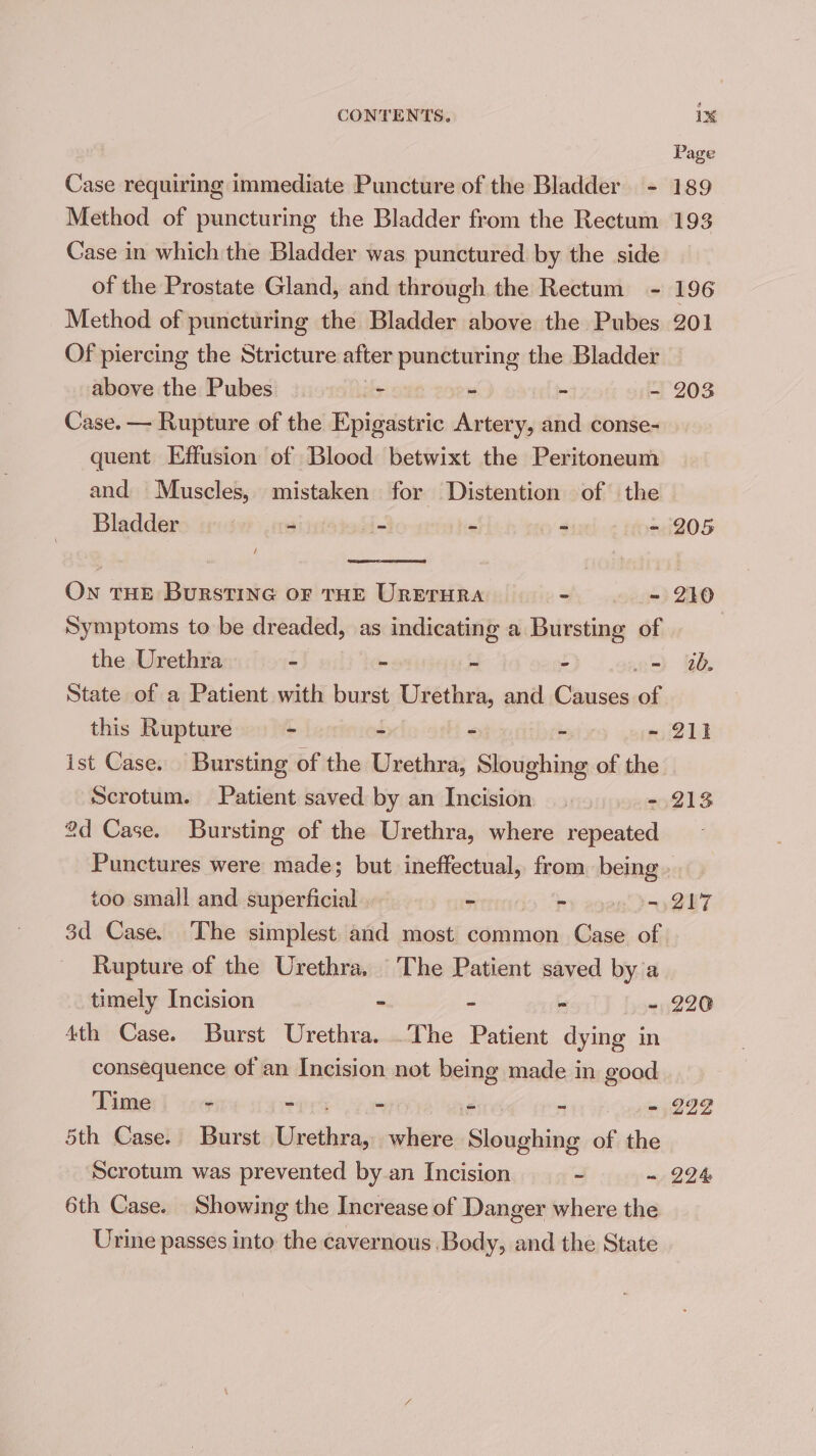 Page Case requiring immediate Puncture of the Bladder - 189 Method of puncturing the Bladder from the Rectum 193 Case in which the Bladder was punctured by the side of the Prostate Gland, and through the Rectum - 196 Method of puncturing the Bladder above the Pubes 201 Of piercing the Stricture alten puncturing the Bladder above the Pubes - - - - 203 Case. — Rupture of the Epigastric Artery, and conse- quent Effusion of Blood betwixt the Peritoneum and Muscles, mistaken for Distention of the Bladder ) - - - = = 205 On THE Burstine or THE URETHRA - - 210 Symptoms to be dreaded, as indicating a Bursting of 3 the Urethra - - ~ - - w. State of a Patient with burst Urethra, and Causes of this Rupture - = - - 21} ist Case. Bursting of the Butbiee Sloughing of the Scrotum. Patient saved by an Incision |... -.213 2d Case. Bursting of the Urethra, where repeated Punctures were made; but ineffectual, from being. too small and superficial = ©) agen! Py QUT 3d Case. The simplest and most common Case of Rupture of the Urethra. ‘The Patient saved by a timely Incision - - - - 220 4th Case. Burst Urethra. .The Patient dying in consequence of an Incision not being made in good Time “ - “i Set aii cgeen® 5th Case. Burst ater where piskaiee of the Scrotum was prevented by an Incision ~ ~ 294 6th Case. Showing the Increase of Danger where the Urine passes into the cavernous Body, and the State