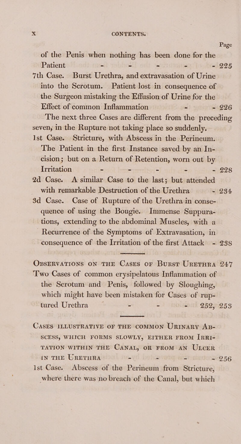 Page of the Penis when nothing has been done for the Patient - “ - - ~ 225 7th Case. Burst Urethra, and extravasation of Urine into the Scrotum. Patient lost in consequence of the Surgeon mistaking the Effusion of Urine for the Effect of common Inflammation - - 226 The next three Cases are different from the preceding seven, in the Rupture not taking place so suddenly. Ist Case. Stricture, with Abscess in the Perineum. The Patient in the first Instance saved by an In- cision; but on a Return of Retention, worn out by Irritation - - - - - 228 2d Case. A similar Case to the last; but attended with remarkable Destruction of the Urethra ~ 234 3d Case. Case of Rupture of the Urethra in conse- quence of using the Bougie. Immense Suppura- tions, extending to the abdominal Muscles, with a Recurrence of the Symptoms of Extravasaticn, in consequence of the Irritation of the first Attack - 238 OBSERVATIONS ON THE Cases or Burst URETHRA 247 Two Cases of common erysipelatous Inflammation of the Scrotum and Penis, followed by Sloughing, which might have been mistaken for Cases of rup- tured Urethra — - - - 252, 2538 CASES ILLUSTRATIVE OF THE COMMON URINARY AB- SCESS, WHICH FORMS SLOWLY, EITHER FROM IrRI- TATION WITHIN THE CANAL, OR FROM AN ULCER IN THE URETHRA - - - - 256 Ist Case. Abscess of the Perineum from Stricture, where there was no breach of the Canal, but which