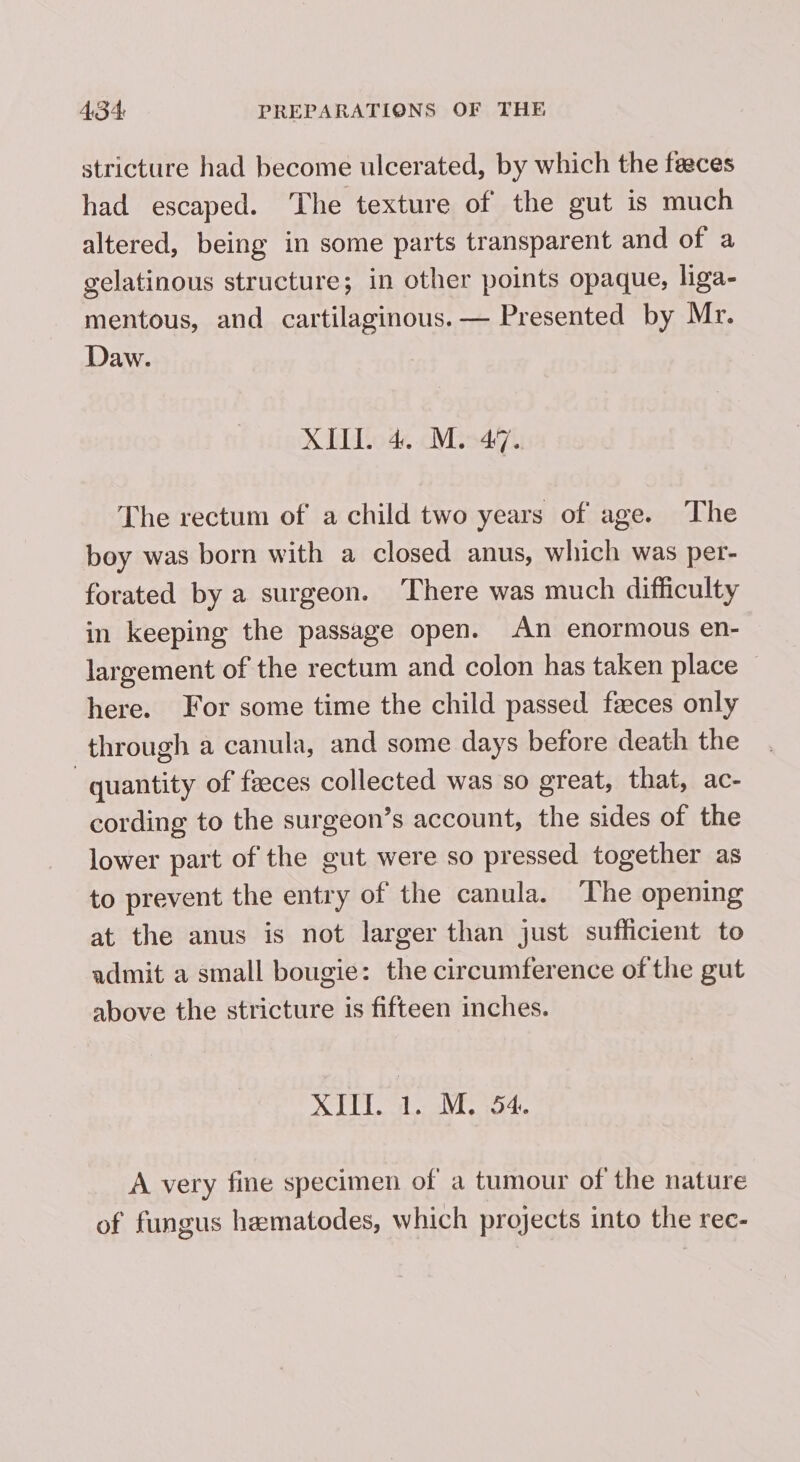 stricture had become ulcerated, by which the feeces had escaped. The texture of the gut is much altered, being in some parts transparent and of a gelatinous structure; in other points opaque, liga- mentous, and cartilaginous. — Presented by Mr. Daw. XII. 4. M. 47. The rectum of a child two years of age. The boy was born with a closed anus, which was per- forated by a surgeon. There was much difficulty in keeping the passage open. An enormous en- largement of the rectum and colon has taken place here. For some time the child passed faeces only through a canula, and some days before death the quantity of faeces collected was so great, that, ac- cording to the surgeon’s account, the sides of the lower part of the gut were so pressed together as to prevent the entry of the canula. ‘The opening at the anus is not larger than just sufficient to admit a small bougie: the circumference of the gut above the stricture is fifteen inches. XIU... M54. A very fine specimen of a tumour of the nature of fungus hematodes, which projects into the rec-