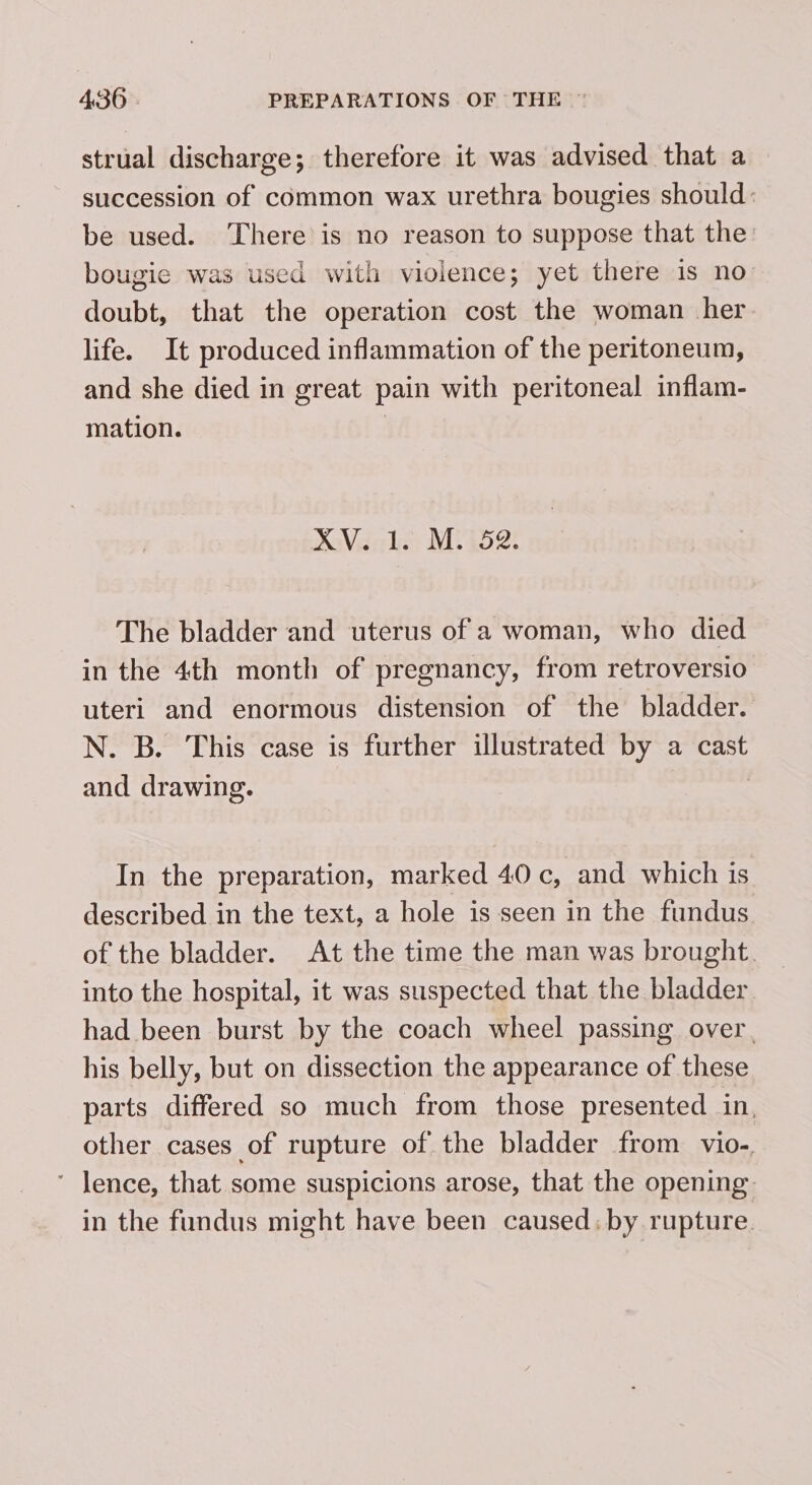 strual discharge; therefore it was advised that a succession of common wax urethra bougies should: be used. ‘There is no reason to suppose that the bougie was used with violence; yet there is no doubt, that the operation cost the woman her life. It produced inflammation of the peritoneum, and she died in great pain with peritoneal inflam- mation. XV. 1. M. 52. The bladder and uterus of a woman, who died in the 4th month of pregnancy, from retroversio uteri and enormous distension of the bladder. N. B. This case is further illustrated by a cast and drawing. In the preparation, marked 40 c, and which is described in the text, a hole is seen in the fundus of the bladder. At the time the man was brought. into the hospital, it was suspected that the bladder had been burst by the coach wheel passing over, his belly, but on dissection the appearance of these parts differed so much from those presented in. other cases of rupture of the bladder from vio-. ' lence, that some suspicions arose, that the opening in the fundus might have been caused. by rupture