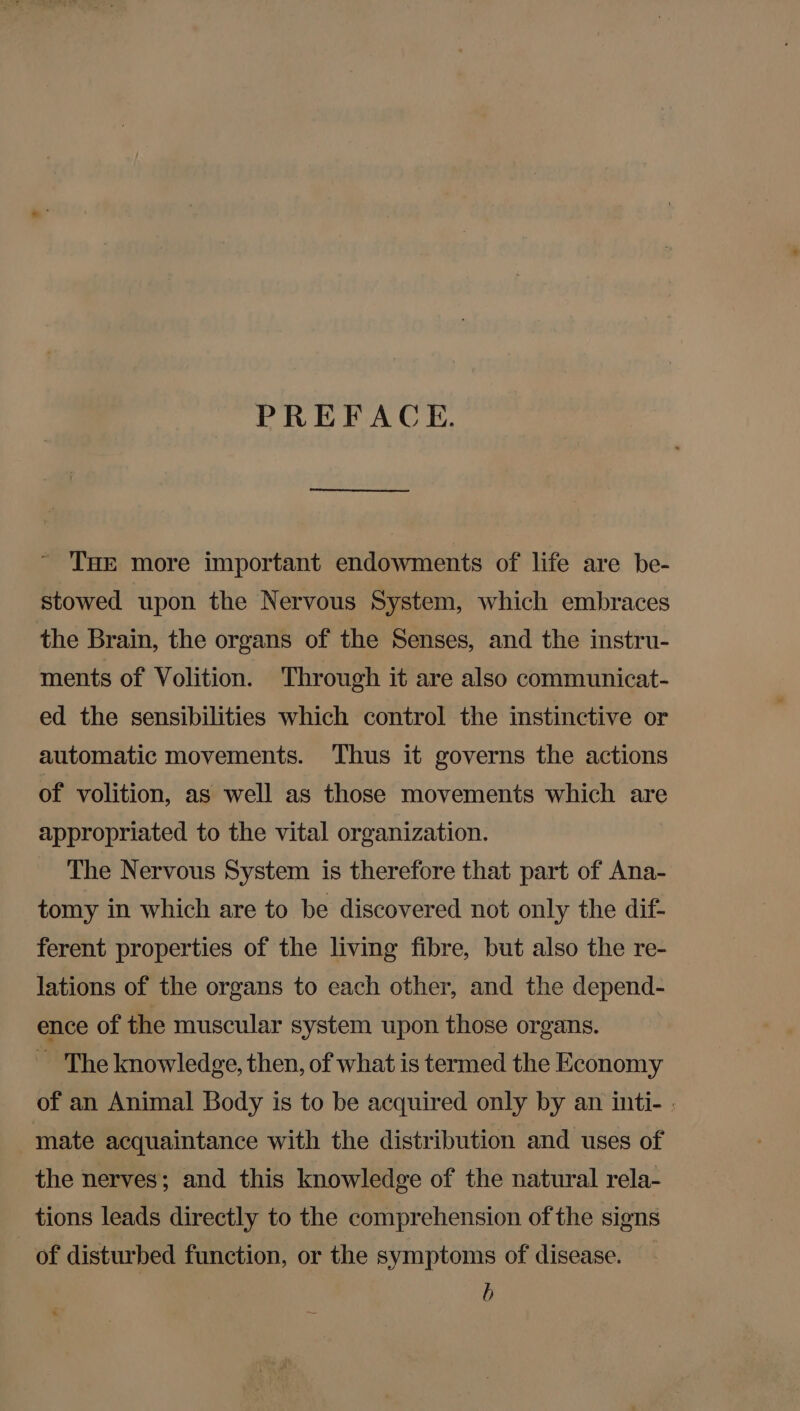 PREFACE. ' THe more important endowments of life are be- stowed upon the Nervous System, which embraces the Brain, the organs of the Senses, and the instru- ments of Volition. Through it are also communicat- ed the sensibilities which control the instinctive or automatic movements. Thus it governs the actions of volition, as well as those movements which are appropriated to the vital organization. The Nervous System is therefore that part of Ana- tomy in which are to be discovered not only the dif- ferent properties of the living fibre, but also the re- lations of the organs to each other, and the depend- ence of the muscular system upon those organs. ~ The knowledge, then, of what is termed the Economy of an Animal Body is to be acquired only by an inti- ; mate acquaintance with the distribution and uses of the nerves; and this knowledge of the natural rela- tions leads directly to the comprehension of the signs of disturbed function, or the symptoms of disease. b